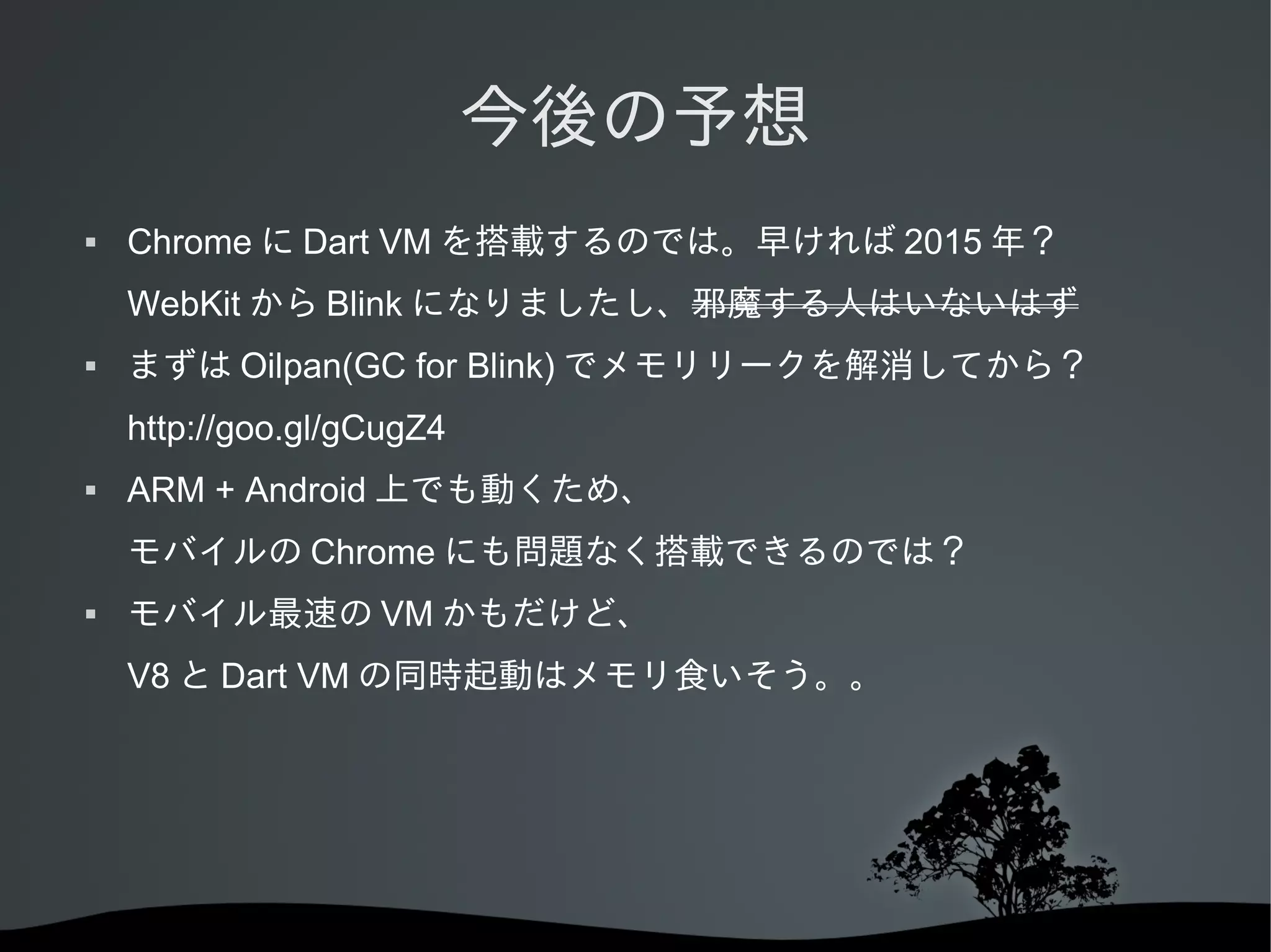 今後の予想


Chrome に Dart VM を搭載するのでは。早ければ 2015 年？
WebKit から Blink になりましたし、邪魔する人はいないはず



まずは Oilpan(GC for Blink) でメモリリークを解消してから？
http://goo.gl/gCugZ4



ARM + Android 上でも動くため、
モバイルの Chrome にも問題なく搭載できるのでは？



モバイル最速の VM かもだけど、
V8 と Dart VM の同時起動はメモリ食いそう。。

 