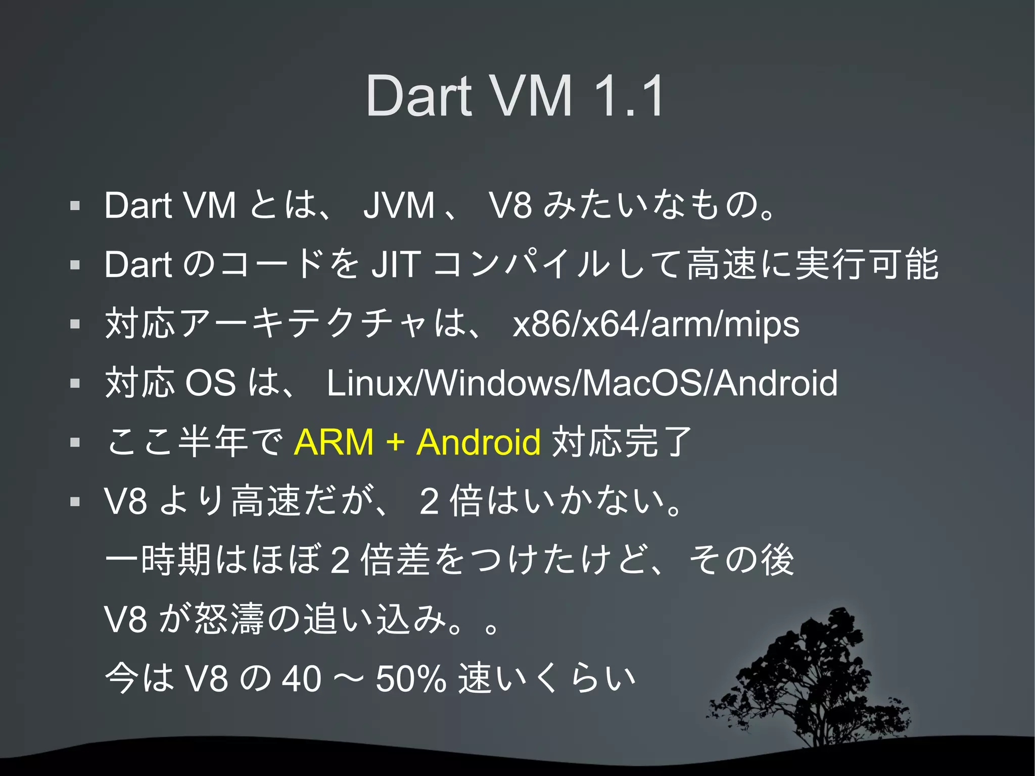 Dart VM 1.1


Dart VM とは、 JVM 、 V8 みたいなもの。



Dart のコードを JIT コンパイルして高速に実行可能



対応アーキテクチャは、 x86/x64/arm/mips



対応 OS は、 Linux/Windows/MacOS/Android



ここ半年で ARM + Android 対応完了



V8 より高速だが、 2 倍はいかない。
一時期はほぼ 2 倍差をつけたけど、その後
V8 が怒濤の追い込み。。
今は V8 の 40 ～ 50% 速いくらい

 