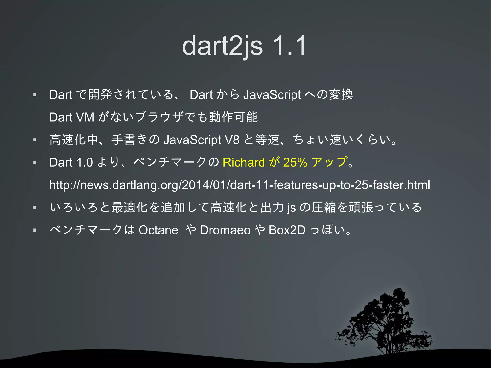 dart2js 1.1


Dart で開発されている、 Dart から JavaScript への変換
Dart VM がないブラウザでも動作可能



高速化中、手書きの JavaScript V8 と等速、ちょい速いくらい。



Dart 1.0 より、ベンチマークの Richard が 25% アップ。
http://news.dartlang.org/2014/01/dart-11-features-up-to-25-faster.html



いろいろと最適化を追加して高速化と出力 js の圧縮を頑張っている



ベンチマークは Octane や Dromaeo や Box2D っぽい。

 