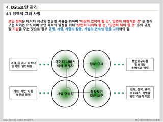 4. Data보안 관리 
4.3 정책적 고려 사항 
보안 정책은 데이터 자산의 정당한 사용을 위하여 ‘마땅히 있어야 할 것’, ‘당연히 바람직한 것’ 을 찾아 
구현 하려는 의도이며 보안 목적의 달성을 위해 ‘당연히 지켜야 할 것’, ‘당연히 해야 할 것’ 등의 규정 
및 지침을 주는 것으로 정부 규제, 사람, 사람의 활동, 사업의 연속성 등을 고려해야 함 
데이터 서비스 
이해 관계자 
정부 규제 
사업 연속성 
정상적인 
접근 요구 
고객, 공급사, 파트너 
임직원, 일반대중… 
개인, 기업, 사회 
생존의 문제 
보안요구사항 
정보개방 
투명성과 책임 
전략, 정책, 규칙 
프로세스, 식별을 
위한 기술적 대안 
2014 데이터 그랜드 컨퍼런스 한국데이터베이스진흥원 
 