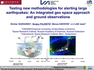 Testing new methodologies for alerting large 
earthquakes: An integrated geo space approach 
and ground observations 
Dimitar OUZOUNOV1, Sergey PULINETS2, Menas KAFATOS1 and LAIC team4 
1CEESMO/Chapman University, United States of America 
2Space Research Institute, Russian Academy of Sciences, Russian Federation 
3 International Space Research Institute, Bern , Switzerland 
0 
decade year month week day hour hour week month year decade 
Anticipation Time Response Time 
5th International Disaster and Risk Conference IDRC 2014 - Integrative Risk Management – 
The role of science, technology & practice‘ 24-28 August 2014 in Davos, Switzerland 
 