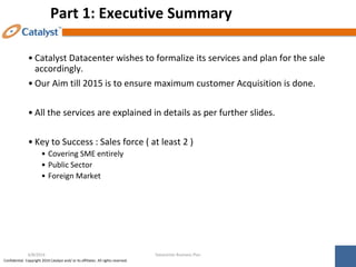 Confidential. Copyright 2014 Catalyst and/ or its affiliates. All rights reserved.
Part 1: Executive Summary
• Catalyst Datacenter wishes to formalize its services and plan for the sale
accordingly.
• Our Aim till 2015 is to ensure maximum customer Acquisition is done.
• All the services are explained in details as per further slides.
• Key to Success : Sales force ( at least 2 )
• Covering SME entirely
• Public Sector
• Foreign Market
Datacenter Business Plan
6/8/2014
 