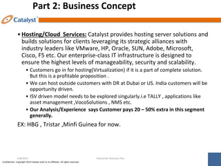 Confidential. Copyright 2014 Catalyst and/ or its affiliates. All rights reserved.
Part 2: Business Concept
•Hosting/Cloud Services: Catalyst provides hosting server solutions and
builds solutions for clients leveraging its strategic alliances with
industry leaders like VMware, HP, Oracle, SUN, Adobe, Microsoft,
Cisco, F5 etc. Our enterprise-class IT infrastructure is designed to
ensure the highest levels of manageability, security and scalability.
• Customers go in for hosting(Virtualization) if it is a part of complete solution.
But this is a profitable proposition .
• We can host outside customers with DR at Dubai or US. India customers will be
opportunity driven.
• ISV driven model needs to be explored singularly.i.e TALLY , applications like
asset management ,VocoSolutions , NMS etc.
• Our Analysis/Experience says Customer pays 20 – 50% extra in this segment
generally.
EX: HBG , Tristar ,Minfi Guinea for now.
Datacenter Business Plan
6/8/2014
 