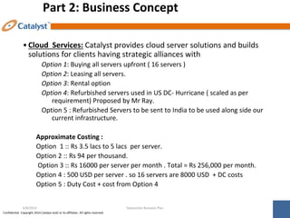 Confidential. Copyright 2014 Catalyst and/ or its affiliates. All rights reserved.
Part 2: Business Concept
•Cloud Services: Catalyst provides cloud server solutions and builds
solutions for clients having strategic alliances with
Option 1: Buying all servers upfront ( 16 servers )
Option 2: Leasing all servers.
Option 3: Rental option
Option 4: Refurbished servers used in US DC- Hurricane ( scaled as per
requirement) Proposed by Mr Ray.
Option 5 : Refurbished Servers to be sent to India to be used along side our
current infrastructure.
Approximate Costing :
Option 1 :: Rs 3.5 lacs to 5 lacs per server.
Option 2 :: Rs 94 per thousand.
Option 3 :: Rs 16000 per server per month . Total = Rs 256,000 per month.
Option 4 : 500 USD per server . so 16 servers are 8000 USD + DC costs
Option 5 : Duty Cost + cost from Option 4
Datacenter Business Plan
6/8/2014
 