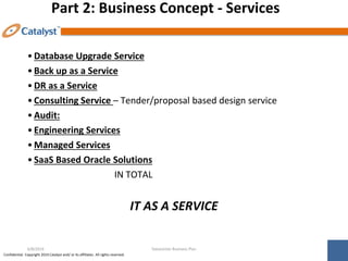 Confidential. Copyright 2014 Catalyst and/ or its affiliates. All rights reserved.
Part 2: Business Concept - Services
•Database Upgrade Service
•Back up as a Service
•DR as a Service
•Consulting Service – Tender/proposal based design service
•Audit:
•Engineering Services
•Managed Services
•SaaS Based Oracle Solutions
IN TOTAL
IT AS A SERVICE
Datacenter Business Plan
6/8/2014
 