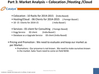 Confidential. Copyright 2014 Catalyst and/ or its affiliates. All rights reserved.
Part 3: Market Analysis – Colocation /Hosting /Cloud
• Colocation : 10 Racks for 2014-2015 (India Based)
• Hosting/Cloud : 06 Clients for 2014-2015 ( Foreign Based )
• 10- 15 Clients for 2014-15 ( India Based )
• Services : 01 client for Consulting ( Foreign Based)
• Engg Service 02 client (India Based )
• Database as a Upgrade Service 03 client (India Based)
• Pricing and Promotion : We need to evaluate and keep our market as
per Market .
• Promotions : Our presence is not known . We need to make ourselves known
in the market. Sales Team need to come on field NOW.
Datacenter Business Plan
6/8/2014
 