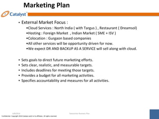 Confidential. Copyright 2014 Catalyst and/ or its affiliates. All rights reserved.
Marketing Plan
▪ External Market Focus :
•Cloud Services : North India ( with Targus ) , Restaurant ( Dreamsol)
•Hosting : Foreign Market , Indian Market ( SME + ISV )
•Colocation : Gurgaon based companies
•All other services will be opportunity driven for now.
•We expect DR AND BACKUP AS A SERVICE will sell along with cloud.
▪ Sets goals to direct future marketing efforts.
▪ Sets clear, realistic, and measurable targets.
▪ Includes deadlines for meeting those targets.
▪ Provides a budget for all marketing activities.
▪ Specifies accountability and measures for all activities.
Datacenter Business Plan
6/8/2014
 