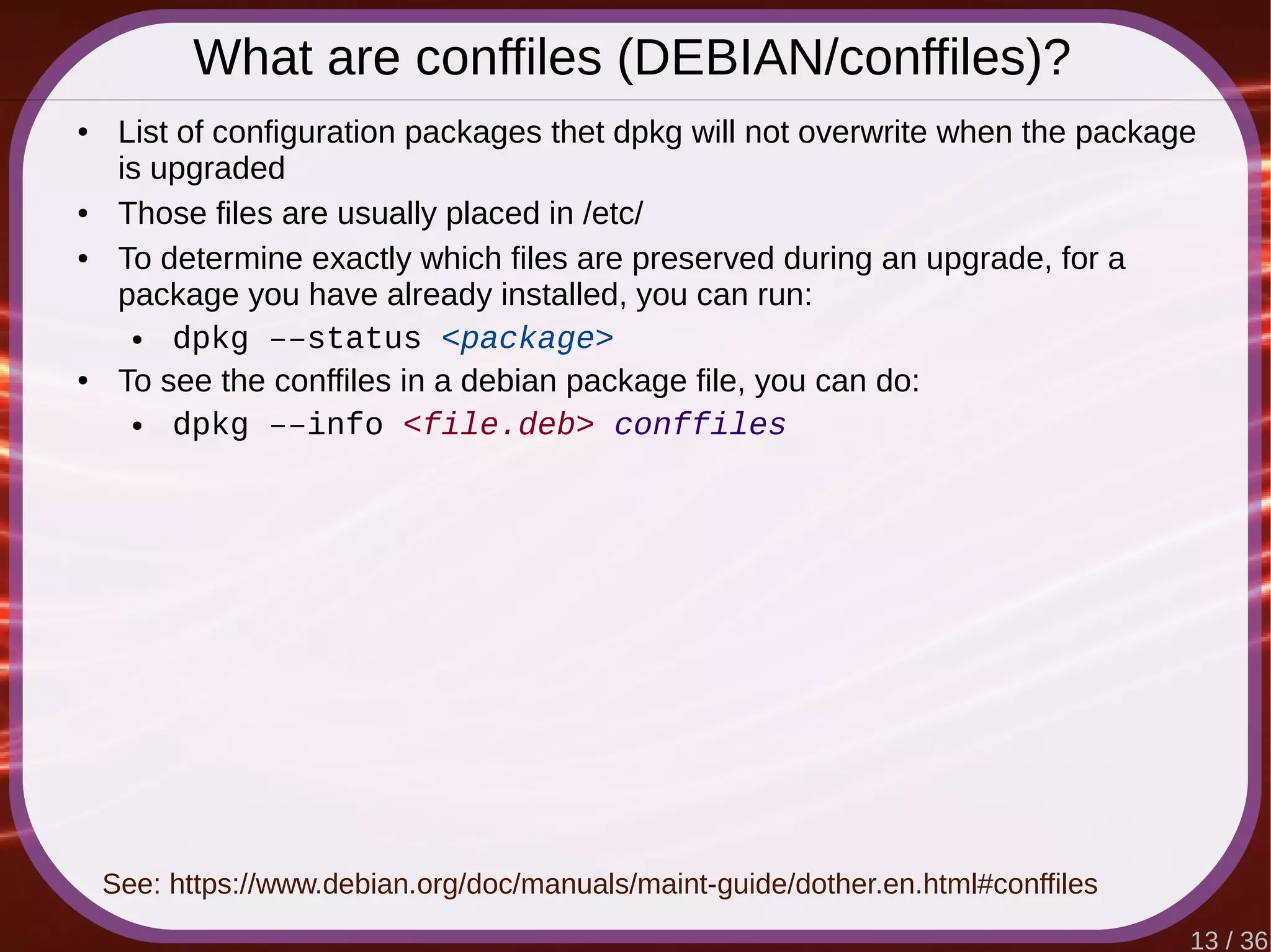 13 / 36
What are conffiles (DEBIAN/conffiles)?
● List of configuration packages thet dpkg will not overwrite when the package
is upgraded
● Those files are usually placed in /etc/
● To determine exactly which files are preserved during an upgrade, for a
package you have already installed, you can run:
● dpkg ––status <package>
● To see the conffiles in a debian package file, you can do:
● dpkg ––info <file.deb> conffiles
See: https://www.debian.org/doc/manuals/maint-guide/dother.en.html#conffiles
 