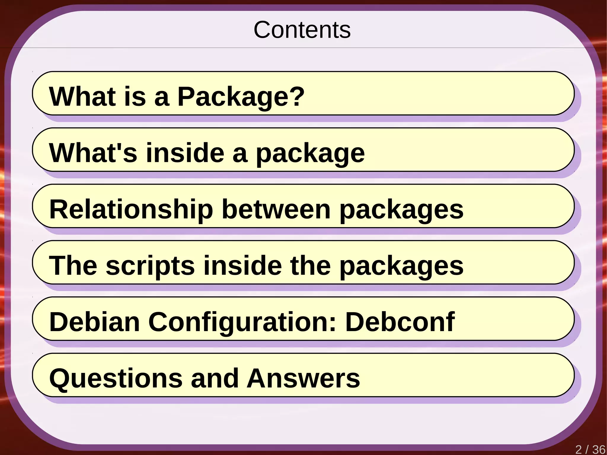 2 / 36
Contents
What is a Package?
Questions and Answers
What's inside a package
Relationship between packages
The scripts inside the packages
Debian Configuration: Debconf
 