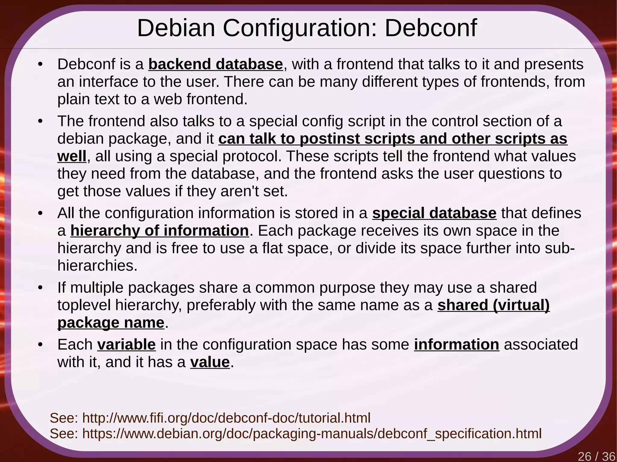 26 / 36
Debian Configuration: Debconf
● Debconf is a backend database, with a frontend that talks to it and presents
an interface to the user. There can be many different types of frontends, from
plain text to a web frontend.
● The frontend also talks to a special config script in the control section of a
debian package, and it can talk to postinst scripts and other scripts as
well, all using a special protocol. These scripts tell the frontend what values
they need from the database, and the frontend asks the user questions to
get those values if they aren't set.
● All the configuration information is stored in a special database that defines
a hierarchy of information. Each package receives its own space in the
hierarchy and is free to use a flat space, or divide its space further into sub-
hierarchies.
● If multiple packages share a common purpose they may use a shared
toplevel hierarchy, preferably with the same name as a shared (virtual)
package name.
● Each variable in the configuration space has some information associated
with it, and it has a value.
See: http://www.fifi.org/doc/debconf-doc/tutorial.html
See: https://www.debian.org/doc/packaging-manuals/debconf_specification.html
 