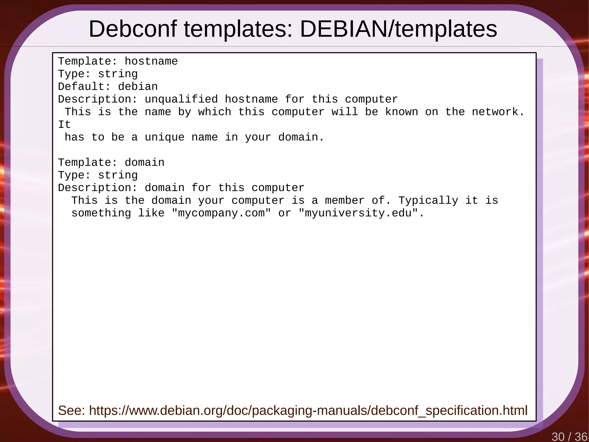 30 / 36
Debconf templates: DEBIAN/templates
Template: hostname
Type: string
Default: debian
Description: unqualified hostname for this computer
This is the name by which this computer will be known on the network.
It
has to be a unique name in your domain.
Template: domain
Type: string
Description: domain for this computer
This is the domain your computer is a member of. Typically it is
something like "mycompany.com" or "myuniversity.edu".
See: https://www.debian.org/doc/packaging-manuals/debconf_specification.html
 