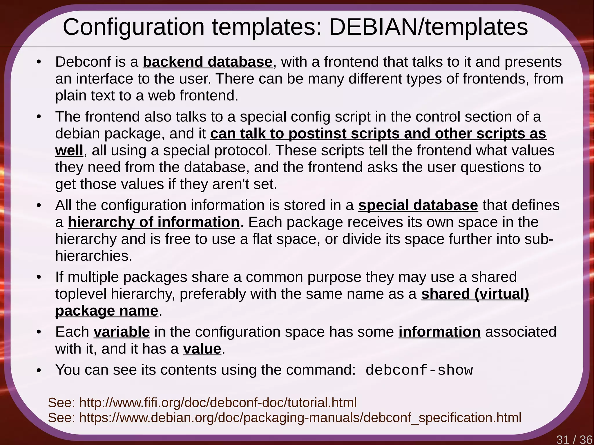 31 / 36
Configuration templates: DEBIAN/templates
● Debconf is a backend database, with a frontend that talks to it and presents
an interface to the user. There can be many different types of frontends, from
plain text to a web frontend.
● The frontend also talks to a special config script in the control section of a
debian package, and it can talk to postinst scripts and other scripts as
well, all using a special protocol. These scripts tell the frontend what values
they need from the database, and the frontend asks the user questions to
get those values if they aren't set.
● All the configuration information is stored in a special database that defines
a hierarchy of information. Each package receives its own space in the
hierarchy and is free to use a flat space, or divide its space further into sub-
hierarchies.
● If multiple packages share a common purpose they may use a shared
toplevel hierarchy, preferably with the same name as a shared (virtual)
package name.
● Each variable in the configuration space has some information associated
with it, and it has a value.
● You can see its contents using the command: debconf-show
See: http://www.fifi.org/doc/debconf-doc/tutorial.html
See: https://www.debian.org/doc/packaging-manuals/debconf_specification.html
 