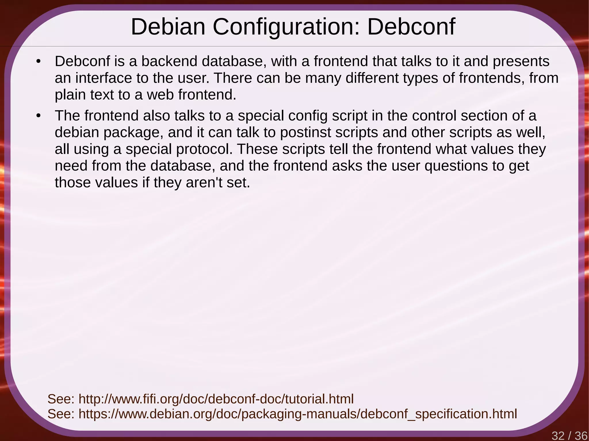 32 / 36
Debian Configuration: Debconf
● Debconf is a backend database, with a frontend that talks to it and presents
an interface to the user. There can be many different types of frontends, from
plain text to a web frontend.
● The frontend also talks to a special config script in the control section of a
debian package, and it can talk to postinst scripts and other scripts as well,
all using a special protocol. These scripts tell the frontend what values they
need from the database, and the frontend asks the user questions to get
those values if they aren't set.
See: http://www.fifi.org/doc/debconf-doc/tutorial.html
See: https://www.debian.org/doc/packaging-manuals/debconf_specification.html
 