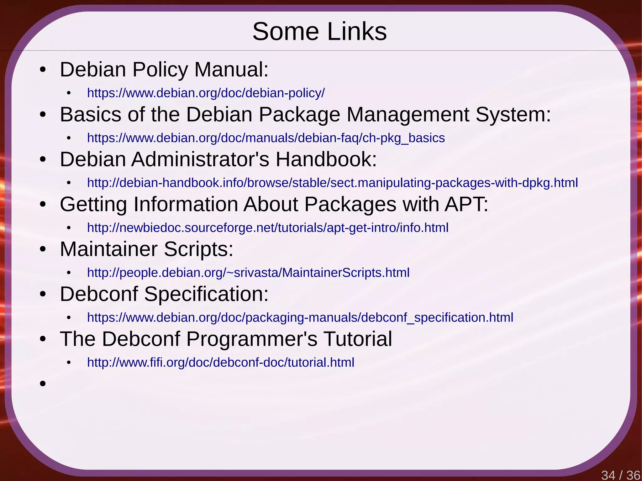 34 / 36
Some Links
● Debian Policy Manual:
● https://www.debian.org/doc/debian-policy/
● Basics of the Debian Package Management System:
● https://www.debian.org/doc/manuals/debian-faq/ch-pkg_basics
● Debian Administrator's Handbook:
● http://debian-handbook.info/browse/stable/sect.manipulating-packages-with-dpkg.html
● Getting Information About Packages with APT:
● http://newbiedoc.sourceforge.net/tutorials/apt-get-intro/info.html
● Maintainer Scripts:
● http://people.debian.org/~srivasta/MaintainerScripts.html
● Debconf Specification:
● https://www.debian.org/doc/packaging-manuals/debconf_specification.html
● The Debconf Programmer's Tutorial
● http://www.fifi.org/doc/debconf-doc/tutorial.html
●
 