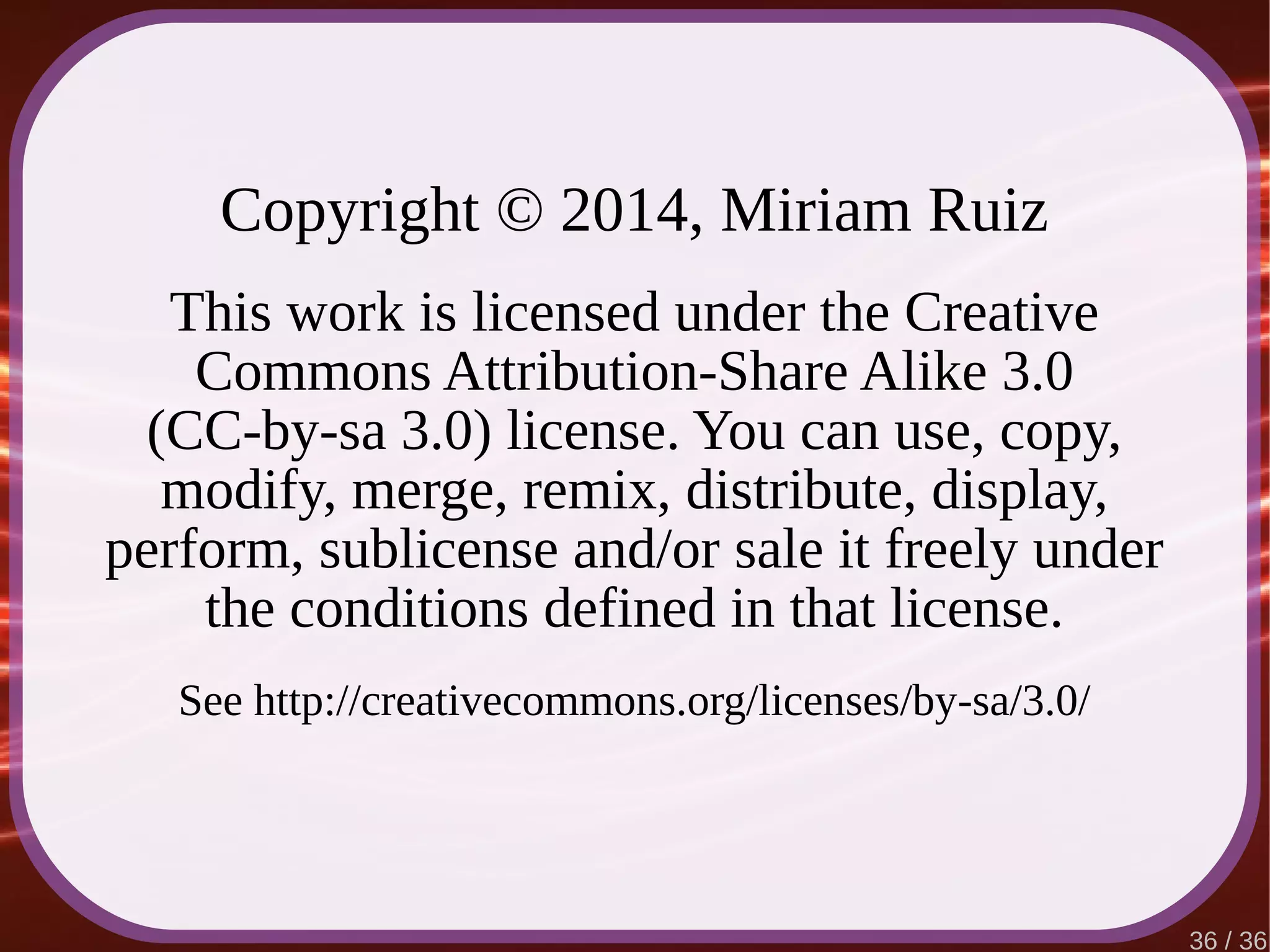 36 / 36
Copyright © 2014, Miriam Ruiz
This work is licensed under the Creative
Commons Attribution-Share Alike 3.0
(CC-by-sa 3.0) license. You can use, copy,
modify, merge, remix, distribute, display,
perform, sublicense and/or sale it freely under
the conditions defined in that license.
See http://creativecommons.org/licenses/by-sa/3.0/
 