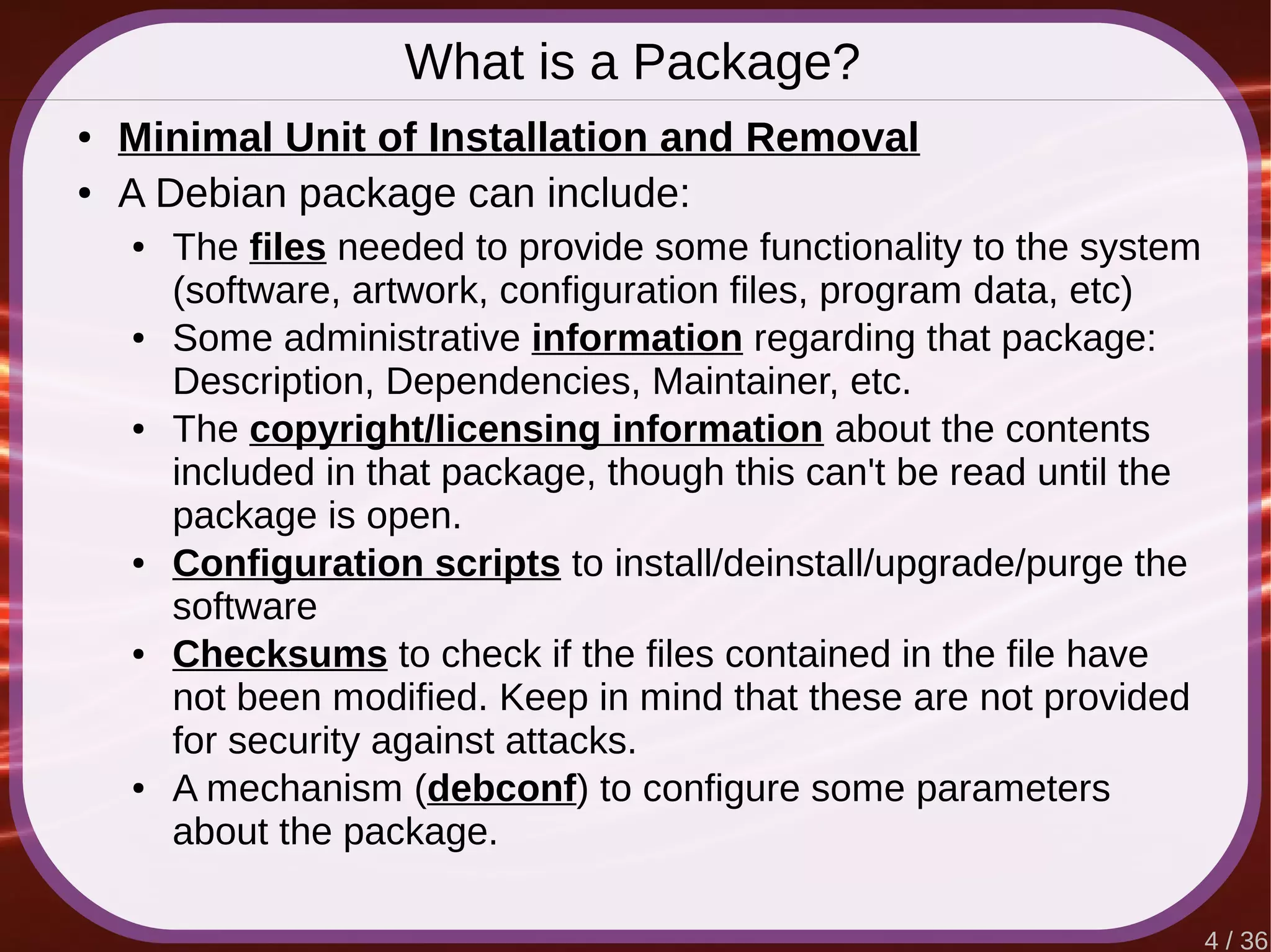 4 / 36
What is a Package?
● Minimal Unit of Installation and Removal
● A Debian package can include:
● The files needed to provide some functionality to the system
(software, artwork, configuration files, program data, etc)
● Some administrative information regarding that package:
Description, Dependencies, Maintainer, etc.
● The copyright/licensing information about the contents
included in that package, though this can't be read until the
package is open.
● Configuration scripts to install/deinstall/upgrade/purge the
software
● Checksums to check if the files contained in the file have
not been modified. Keep in mind that these are not provided
for security against attacks.
● A mechanism (debconf) to configure some parameters
about the package.
 