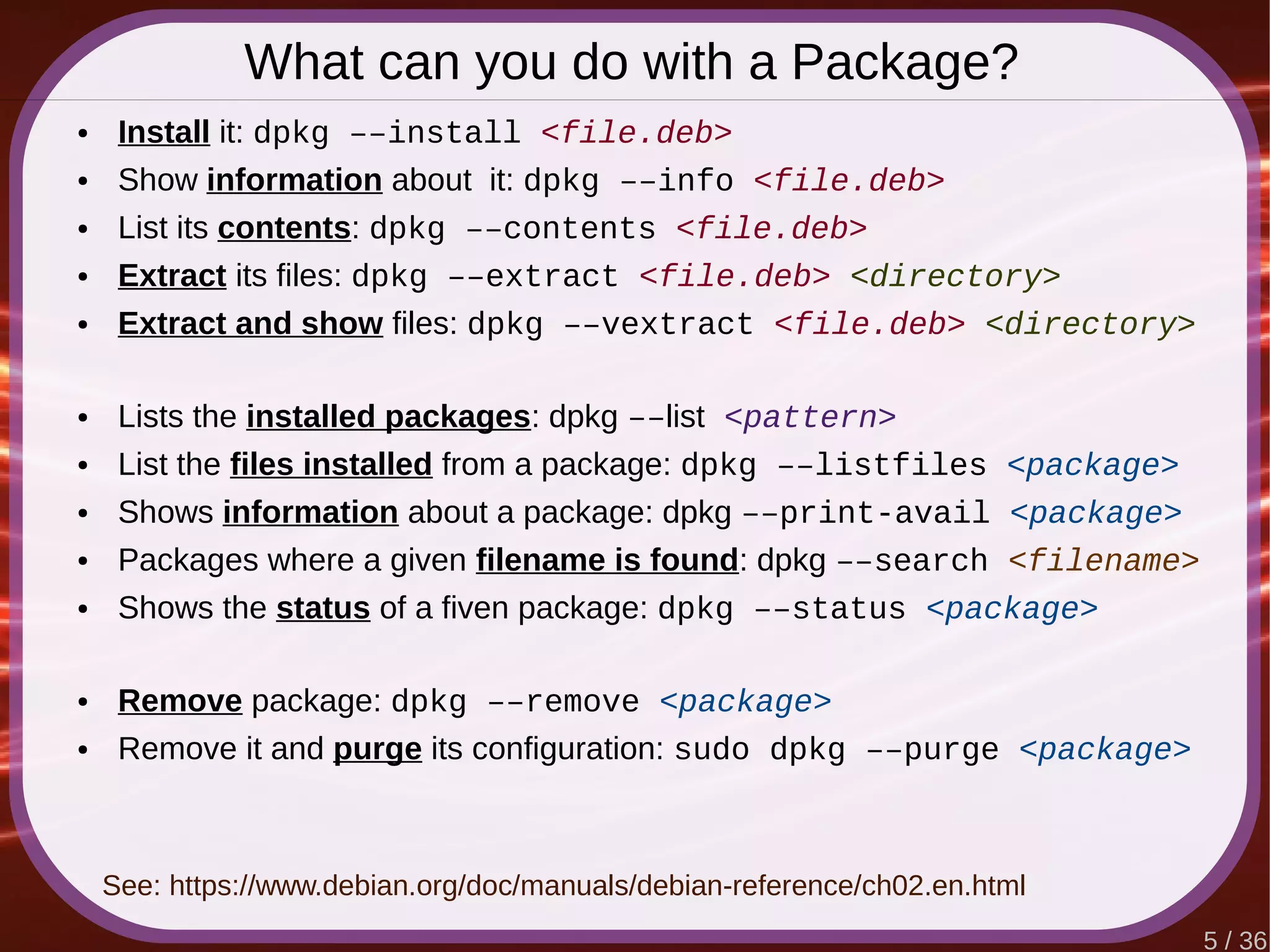 5 / 36
What can you do with a Package?
● Install it: dpkg ––install <file.deb>
● Show information about it: dpkg ––info <file.deb>
● List its contents: dpkg ––contents <file.deb>
● Extract its files: dpkg ––extract <file.deb> <directory>
● Extract and show files: dpkg ––vextract <file.deb> <directory>
● Lists the installed packages: dpkg ––list <pattern>
● List the files installed from a package: dpkg ––listfiles <package>
● Shows information about a package: dpkg ––print-avail <package>
● Packages where a given filename is found: dpkg ––search <filename>
● Shows the status of a fiven package: dpkg ––status <package>
● Remove package: dpkg ––remove <package>
● Remove it and purge its configuration: sudo dpkg ––purge <package>
See: https://www.debian.org/doc/manuals/debian-reference/ch02.en.html
 