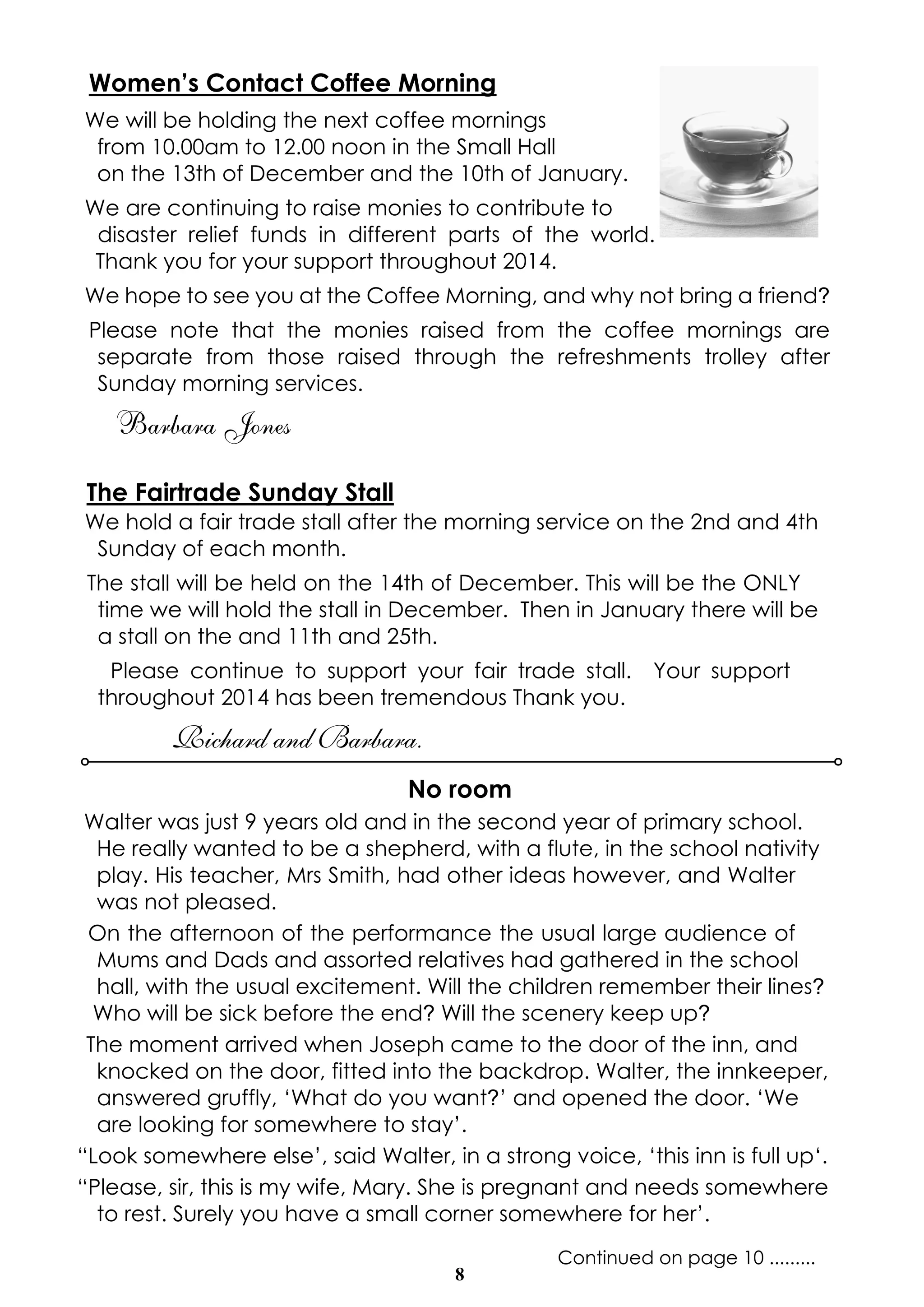 Women’s Contact Coffee Morning 
We will be holding the next coffee mornings 
from 10.00am to 12.00 noon in the Small Hall 
on the 13th of December and the 10th of January. 
We are continuing to raise monies to contribute to 
disaster relief funds in different parts of the world. 
Thank you for your support throughout 2014. 
We hope to see you at the Coffee Morning, and why not bring a friend? 
Please note that the monies raised from the coffee mornings are 
separate from those raised through the refreshments trolley after 
Sunday morning services. 
Barbara Jones 
The Fairtrade Sunday Stall 
We hold a fair trade stall after the morning service on the 2nd and 4th 
Sunday of each month. 
The stall will be held on the 14th of December. This will be the ONLY 
time we will hold the stall in December. Then in January there will be 
a stall on the and 11th and 25th. 
Please continue to support your fair trade stall. Your support 
throughout 2014 has been tremendous Thank you. 
8 
Richard and Barbara. 
No room 
Walter was just 9 years old and in the second year of primary school. 
He really wanted to be a shepherd, with a flute, in the school nativity 
play. His teacher, Mrs Smith, had other ideas however, and Walter 
was not pleased. 
On the afternoon of the performance the usual large audience of 
Mums and Dads and assorted relatives had gathered in the school 
hall, with the usual excitement. Will the children remember their lines? 
Who will be sick before the end? Will the scenery keep up? 
The moment arrived when Joseph came to the door of the inn, and 
knocked on the door, fitted into the backdrop. Walter, the innkeeper, 
answered gruffly, ‘What do you want?’ and opened the door. ‘We 
are looking for somewhere to stay’. 
“Look somewhere else’, said Walter, in a strong voice, ‘this inn is full up‘. 
“Please, sir, this is my wife, Mary. She is pregnant and needs somewhere 
to rest. Surely you have a small corner somewhere for her’. 
Continued on page 10 ......... 
 