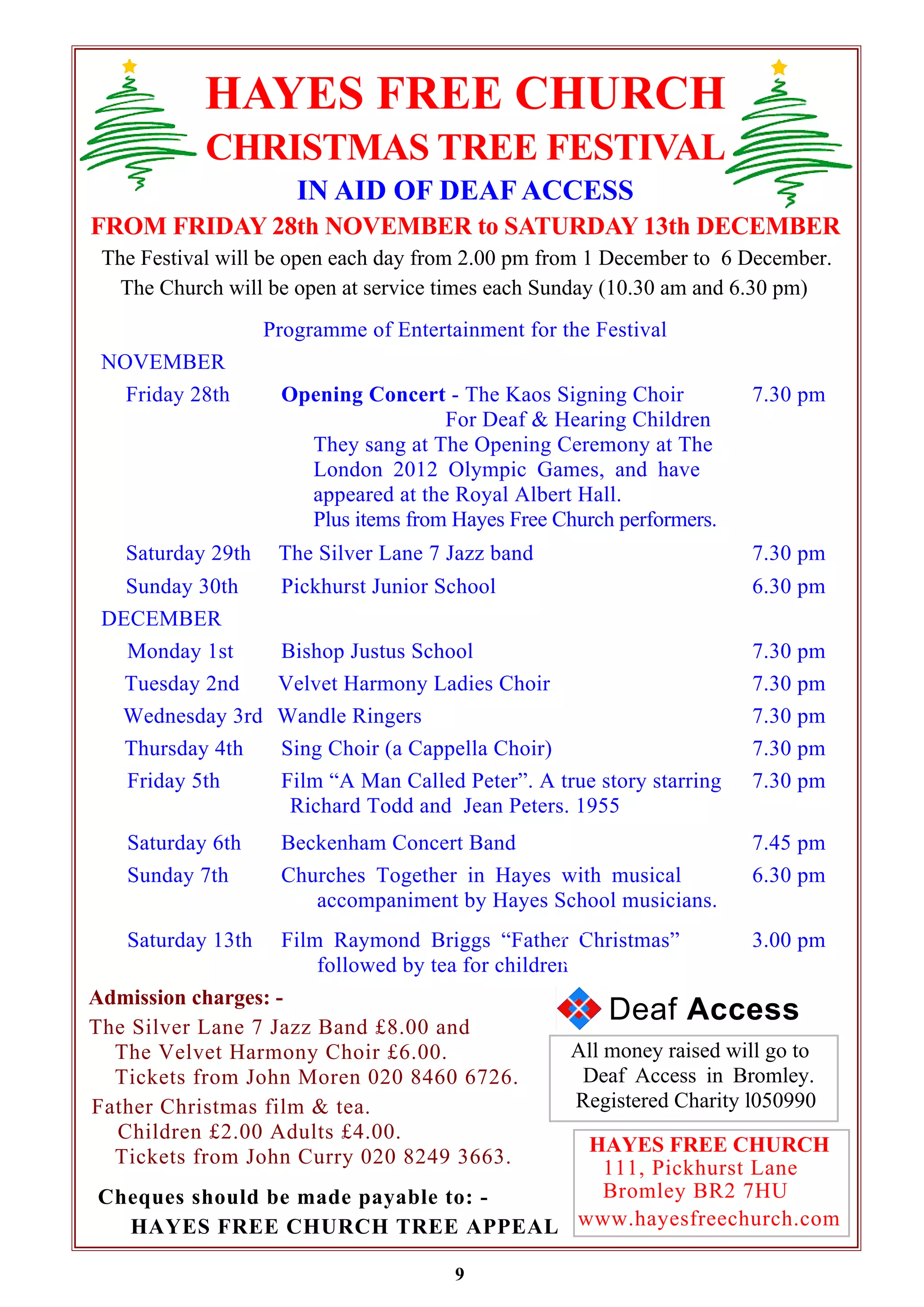 HAYES FREE CHURCH 
CHRISTMAS TREE FESTIVAL 
IN AID OF DEAF ACCESS 
FROM FRIDAY 28th NOVEMBER to SATURDAY 13th DECEMBER 
The Festival will be open each day from 2.00 pm from 1 December to 6 December. 
The Church will be open at service times each Sunday (10.30 am and 6.30 pm) 
Programme of Entertainment for the Festival 
NOVEMBER 
Friday 28th Opening Concert - The Kaos Signing Choir 
For Deaf & Hearing Children 
They sang at The Opening Ceremony at The 
London 2012 Olympic Games, and have 
appeared at the Royal Albert Hall. 
Plus items from Hayes Free Church performers. 
9 
All money raised will go to 
Deaf Access in Bromley. 
Registered Charity l050990 
Admission charges: - 
The Silver Lane 7 Jazz Band £8.00 and 
The Velvet Harmony Choir £6.00. 
Tickets from John Moren 020 8460 6726. 
Father Christmas film & tea. 
Children £2.00 Adults £4.00. 
Tickets from John Curry 020 8249 3663. 
7.30 pm 
Saturday 29th The Silver Lane 7 Jazz band 7.30 pm 
Sunday 30th Pickhurst Junior School 6.30 pm 
DECEMBER 
Monday 1st Bishop Justus School 7.30 pm 
Tuesday 2nd Velvet Harmony Ladies Choir 7.30 pm 
Wednesday 3rd Wandle Ringers 7.30 pm 
Thursday 4th Sing Choir (a Cappella Choir) 7.30 pm 
Friday 5th Film “A Man Called Peter”. A true story starring 
Richard Todd and Jean Peters. 1955 
7.30 pm 
Saturday 6th Beckenham Concert Band 7.45 pm 
Sunday 7th Churches Together in Hayes with musical 
accompaniment by Hayes School musicians. 
6.30 pm 
Saturday 13th Film Raymond Briggs “Father Christmas” 
followed by tea for children 
3.00 pm 
HAYES FREE CHURCH 
111, Pickhurst Lane 
Bromley BR2 7HU 
www.hayesfreechurch.com 
Cheques should be made payable to: - 
HAYES FREE CHURCH TREE APPEAL 
Deaf Access 
 