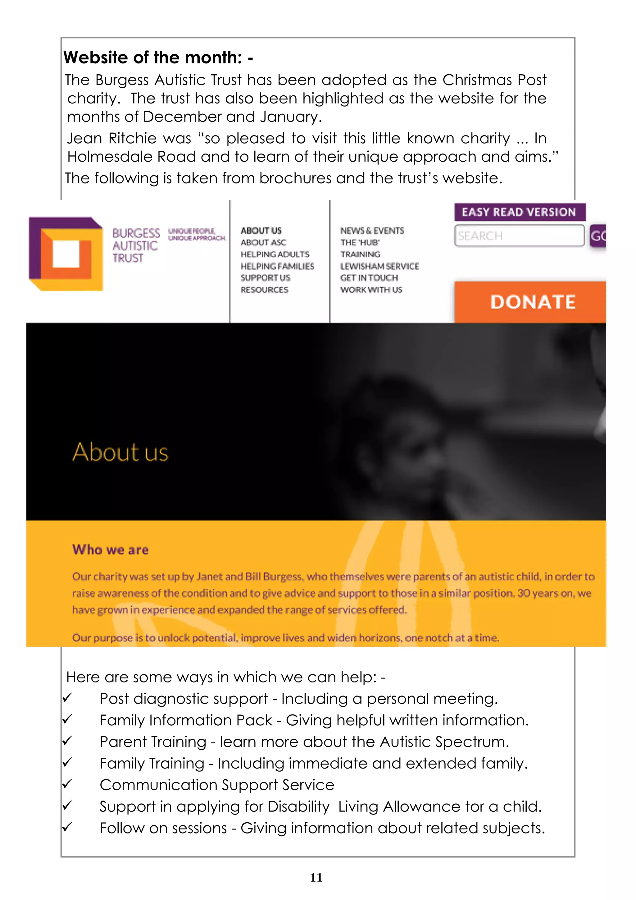 Website of the month: - 
The Burgess Autistic Trust has been adopted as the Christmas Post 
charity. The trust has also been highlighted as the website for the 
months of December and January. 
Jean Ritchie was “so pleased to visit this little known charity ... In 
Holmesdale Road and to learn of their unique approach and aims.” 
The following is taken from brochures and the trust’s website. 
Here are some ways in which we can help: - 
ü Post diagnostic support - Including a personal meeting. 
ü Family Information Pack - Giving helpful written information. 
ü Parent Training - learn more about the Autistic Spectrum. 
ü Family Training - Including immediate and extended family. 
ü Communication Support Service 
ü Support in applying for Disability Living Allowance tor a child. 
ü Follow on sessions - Giving information about related subjects. 
11 
 