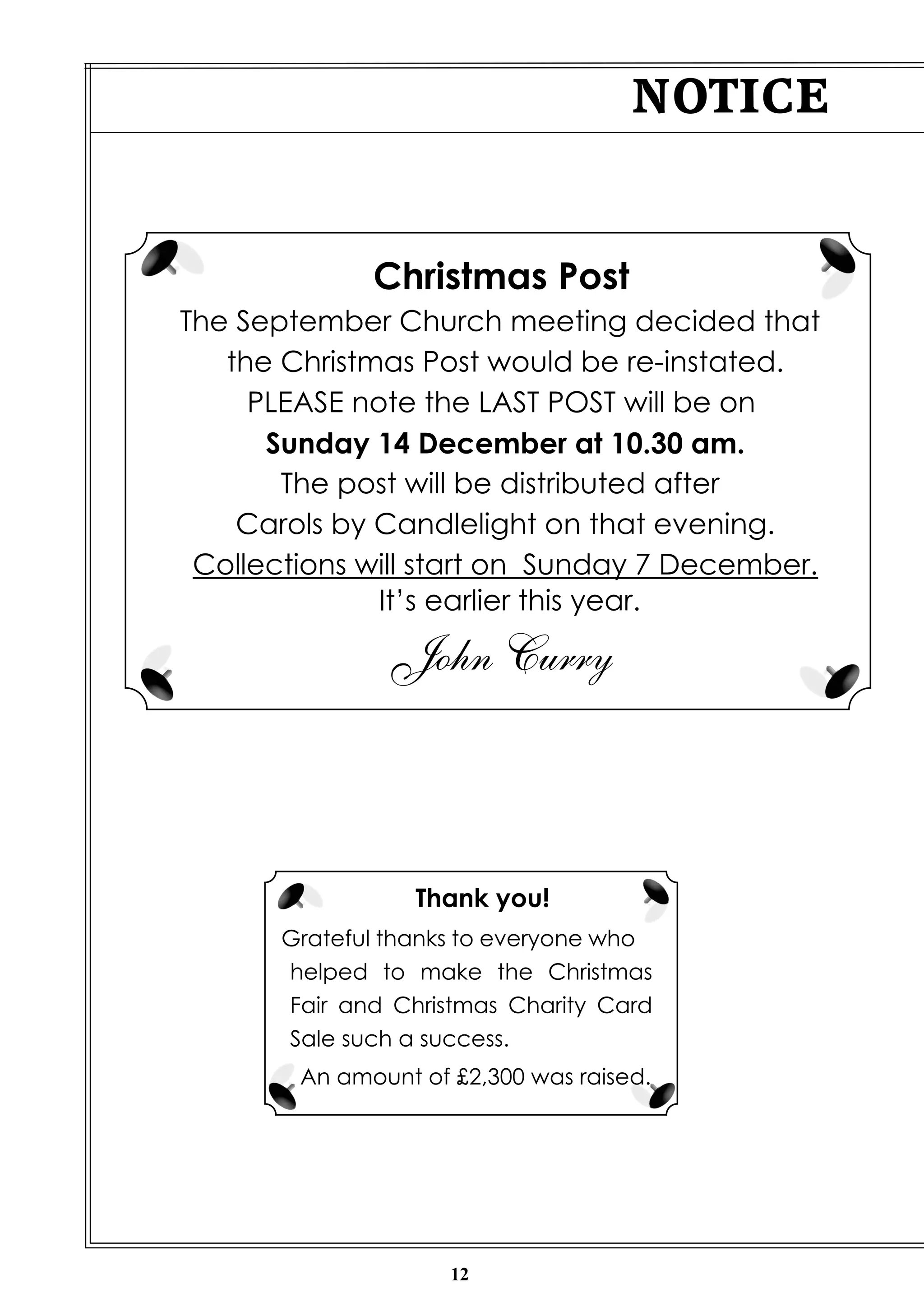 Christmas Post 
The September Church meeting decided that 
the Christmas Post would be re-instated. 
PLEASE note the LAST POST will be on 
Sunday 14 December at 10.30 am. 
The post will be distributed after 
Carols by Candlelight on that evening. 
Collections will start on Sunday 7 December. 
It’s earlier this year. 
John Curry 
12 
NOTICE 
Thank you! 
Grateful thanks to everyone who 
helped to make the Christmas 
Fair and Christmas Charity Card 
Sale such a success. 
An amount of £2,300 was raised. 
 