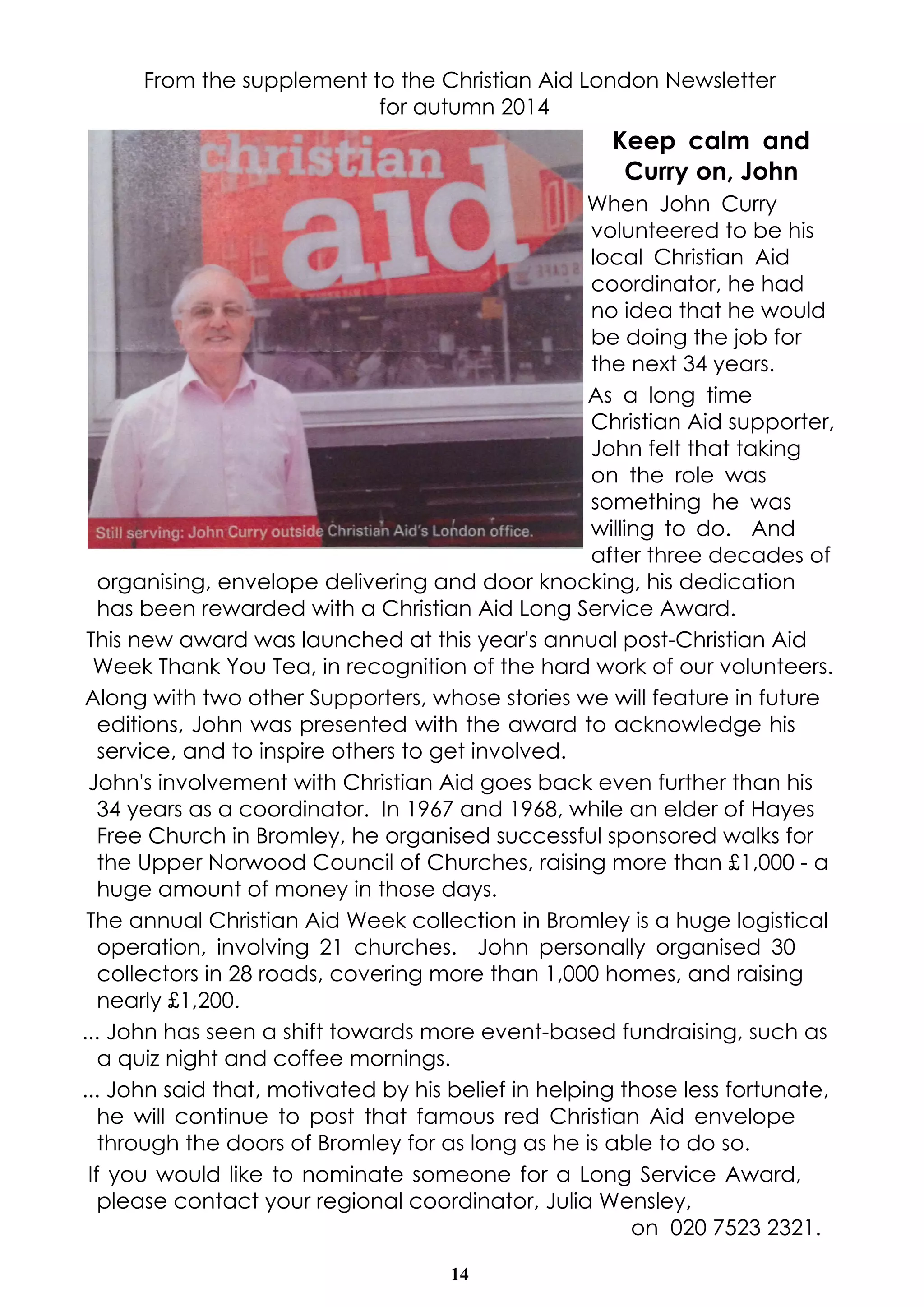 From the supplement to the Christian Aid London Newsletter 
for autumn 2014 
14 
Keep calm and 
Curry on, John 
When John Curry 
volunteered to be his 
local Christian Aid 
coordinator, he had 
no idea that he would 
be doing the job for 
the next 34 years. 
As a long time 
Christian Aid supporter, 
John felt that taking 
on the role was 
something he was 
willing to do. And 
after three decades of 
organising, envelope delivering and door knocking, his dedication 
has been rewarded with a Christian Aid Long Service Award. 
This new award was launched at this year's annual post-Christian Aid 
Week Thank You Tea, in recognition of the hard work of our volunteers. 
Along with two other Supporters, whose stories we will feature in future 
editions, John was presented with the award to acknowledge his 
service, and to inspire others to get involved. 
John's involvement with Christian Aid goes back even further than his 
34 years as a coordinator. In 1967 and 1968, while an elder of Hayes 
Free Church in Bromley, he organised successful sponsored walks for 
the Upper Norwood Council of Churches, raising more than £1,000 - a 
huge amount of money in those days. 
The annual Christian Aid Week collection in Bromley is a huge logistical 
operation, involving 21 churches. John personally organised 30 
collectors in 28 roads, covering more than 1,000 homes, and raising 
nearly £1,200. 
... John has seen a shift towards more event-based fundraising, such as 
a quiz night and coffee mornings. 
... John said that, motivated by his belief in helping those less fortunate, 
he will continue to post that famous red Christian Aid envelope 
through the doors of Bromley for as long as he is able to do so. 
If you would like to nominate someone for a Long Service Award, 
please contact your regional coordinator, Julia Wensley, 
on 020 7523 2321. 
 