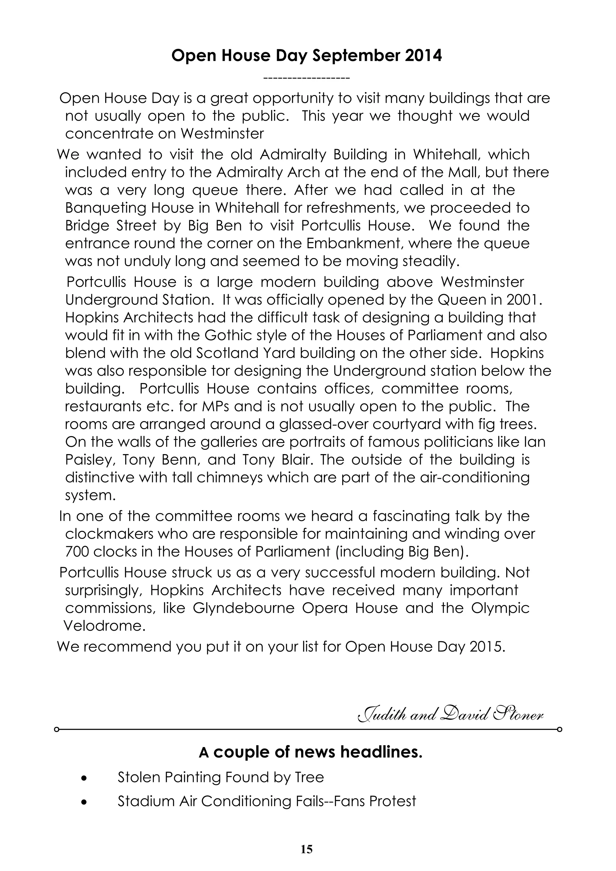Open House Day September 2014 
------------------ 
Open House Day is a great opportunity to visit many buildings that are 
not usually open to the public. This year we thought we would 
concentrate on Westminster 
We wanted to visit the old Admiralty Building in Whitehall, which 
included entry to the Admiralty Arch at the end of the Mall, but there 
was a very long queue there. After we had called in at the 
Banqueting House in Whitehall for refreshments, we proceeded to 
Bridge Street by Big Ben to visit Portcullis House. We found the 
entrance round the corner on the Embankment, where the queue 
was not unduly long and seemed to be moving steadily. 
Portcullis House is a large modern building above Westminster 
Underground Station. It was officially opened by the Queen in 2001. 
Hopkins Architects had the difficult task of designing a building that 
would fit in with the Gothic style of the Houses of Parliament and also 
blend with the old Scotland Yard building on the other side. Hopkins 
was also responsible tor designing the Underground station below the 
building. Portcullis House contains offices, committee rooms, 
restaurants etc. for MPs and is not usually open to the public. The 
rooms are arranged around a glassed-over courtyard with fig trees. 
On the walls of the galleries are portraits of famous politicians like Ian 
Paisley, Tony Benn, and Tony Blair. The outside of the building is 
distinctive with tall chimneys which are part of the air-conditioning 
system. 
In one of the committee rooms we heard a fascinating talk by the 
clockmakers who are responsible for maintaining and winding over 
700 clocks in the Houses of Parliament (including Big Ben). 
Portcullis House struck us as a very successful modern building. Not 
surprisingly, Hopkins Architects have received many important 
commissions, like Glyndebourne Opera House and the Olympic 
Velodrome. 
We recommend you put it on your list for Open House Day 2015. 
15 
Judith and David Stoner 
A couple of news headlines. 
· Stolen Painting Found by Tree 
· Stadium Air Conditioning Fails--Fans Protest 
 
