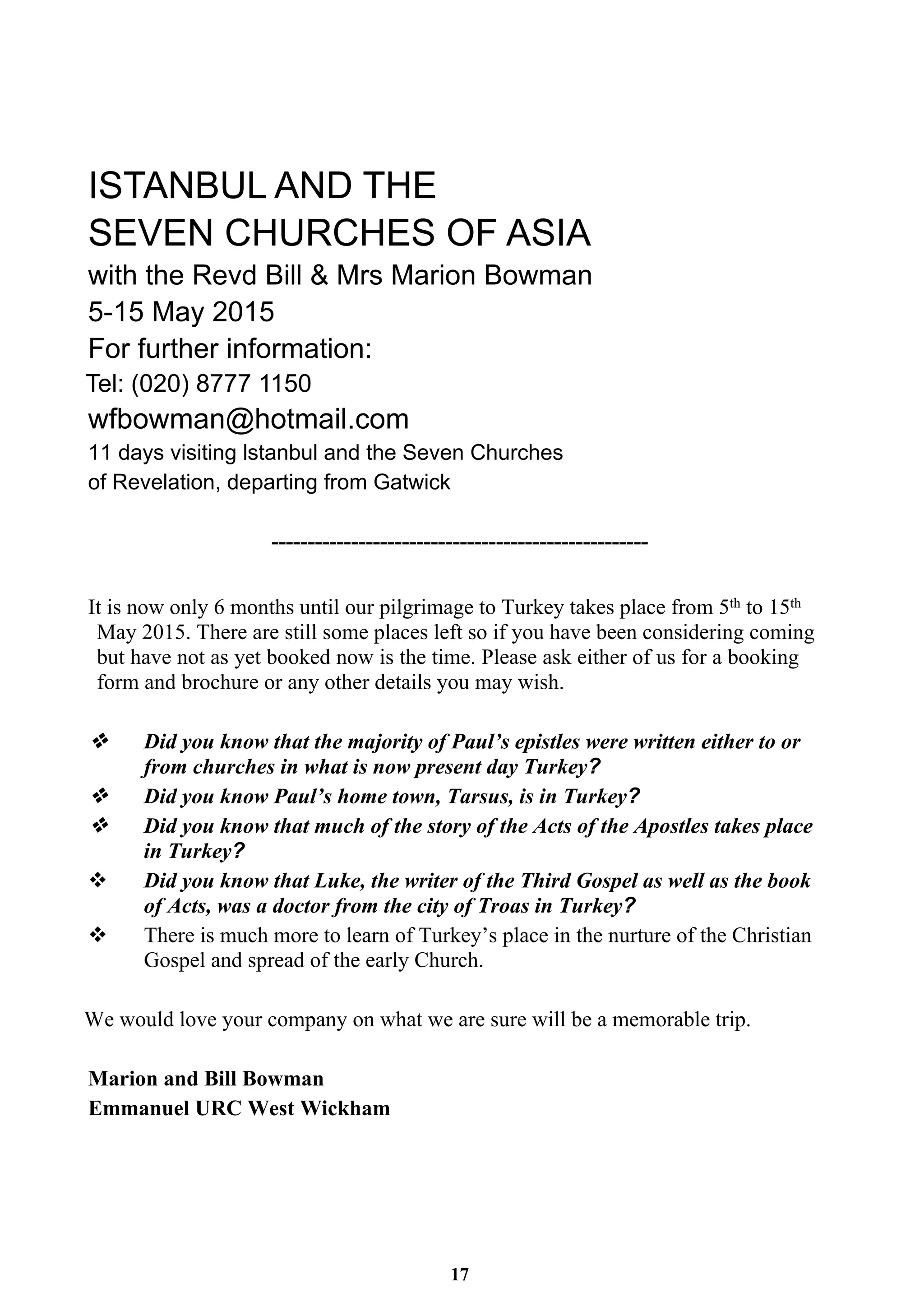 ISTANBUL AND THE 
SEVEN CHURCHES OF ASIA 
with the Revd Bill & Mrs Marion Bowman 
5-15 May 2015 
For further information: 
Tel: (020) 8777 1150 
wfbowman@hotmail.com 
11 days visiting lstanbul and the Seven Churches 
of Revelation, departing from Gatwick 
---------------------------------------------------- 
It is now only 6 months until our pilgrimage to Turkey takes place from 5th to 15th 
May 2015. There are still some places left so if you have been considering coming 
but have not as yet booked now is the time. Please ask either of us for a booking 
form and brochure or any other details you may wish. 
Did you know that the majority of Paul’s epistles were written either to or 
from churches in what is now present day Turkey? 
Did you know Paul’s home town, Tarsus, is in Turkey? 
Did you know that much of the story of the Acts of the Apostles takes place 
in Turkey? 
v Did you know that Luke, the writer of the Third Gospel as well as the book 
of Acts, was a doctor from the city of Troas in Turkey? 
v There is much more to learn of Turkey’s place in the nurture of the Christian 
Gospel and spread of the early Church. 
We would love your company on what we are sure will be a memorable trip. 
17 
Marion and Bill Bowman 
Emmanuel URC West Wickham 
 