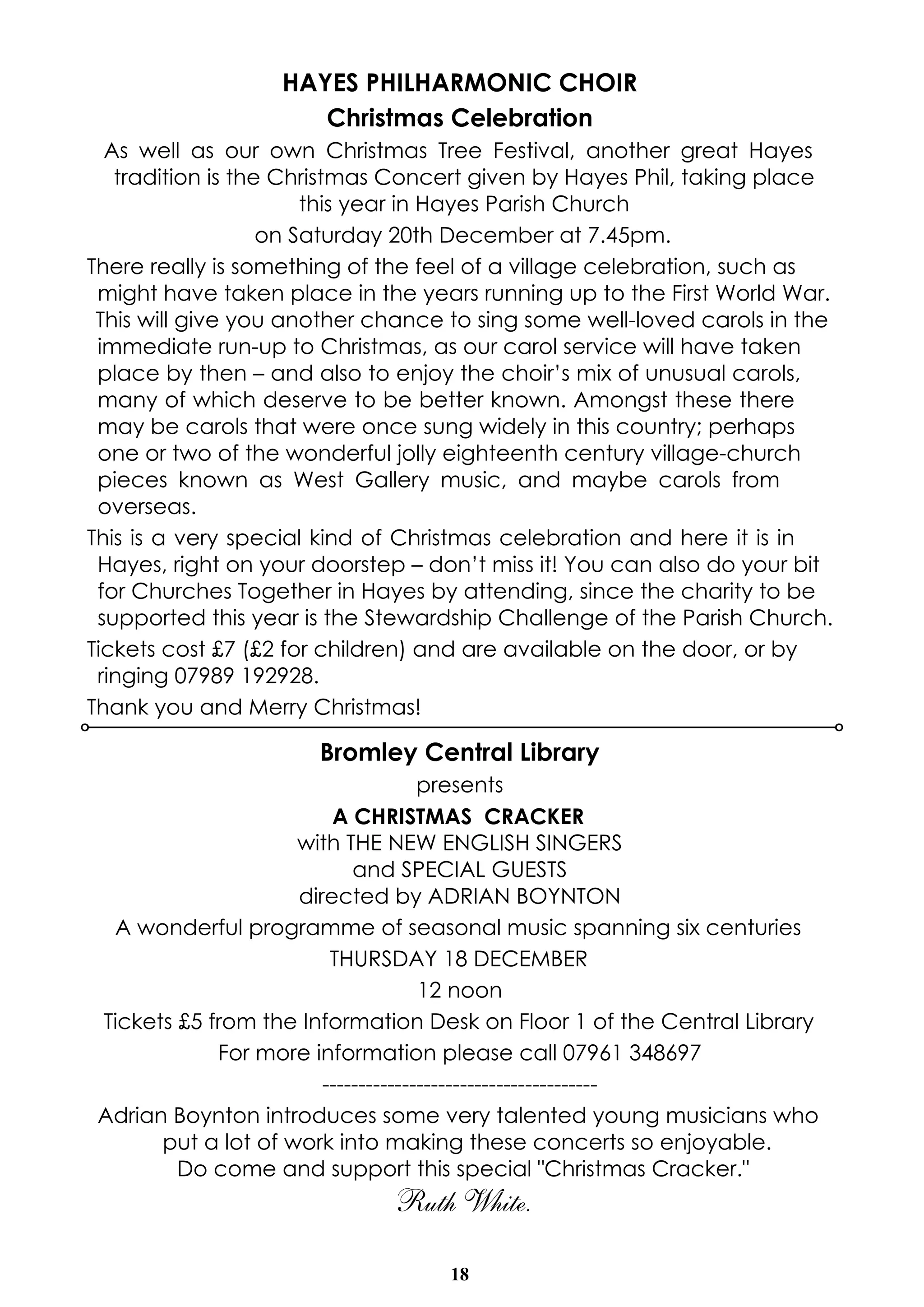 HAYES PHILHARMONIC CHOIR 
Christmas Celebration 
As well as our own Christmas Tree Festival, another great Hayes 
tradition is the Christmas Concert given by Hayes Phil, taking place 
this year in Hayes Parish Church 
on Saturday 20th December at 7.45pm. 
There really is something of the feel of a village celebration, such as 
might have taken place in the years running up to the First World War. 
This will give you another chance to sing some well-loved carols in the 
immediate run-up to Christmas, as our carol service will have taken 
place by then – and also to enjoy the choir’s mix of unusual carols, 
many of which deserve to be better known. Amongst these there 
may be carols that were once sung widely in this country; perhaps 
one or two of the wonderful jolly eighteenth century village-church 
pieces known as West Gallery music, and maybe carols from 
overseas. 
This is a very special kind of Christmas celebration and here it is in 
Hayes, right on your doorstep – don’t miss it! You can also do your bit 
for Churches Together in Hayes by attending, since the charity to be 
supported this year is the Stewardship Challenge of the Parish Church. 
Tickets cost £7 (£2 for children) and are available on the door, or by 
ringing 07989 192928. 
Thank you and Merry Christmas! 
Bromley Central Library 
presents 
A CHRISTMAS CRACKER 
with THE NEW ENGLISH SINGERS 
and SPECIAL GUESTS 
directed by ADRIAN BOYNTON 
A wonderful programme of seasonal music spanning six centuries 
THURSDAY 18 DECEMBER 
12 noon 
Tickets £5 from the Information Desk on Floor 1 of the Central Library 
For more information please call 07961 348697 
-------------------------------------- 
Adrian Boynton introduces some very talented young musicians who 
put a lot of work into making these concerts so enjoyable. 
Do come and support this special "Christmas Cracker." 
Ruth White. 
18 
 