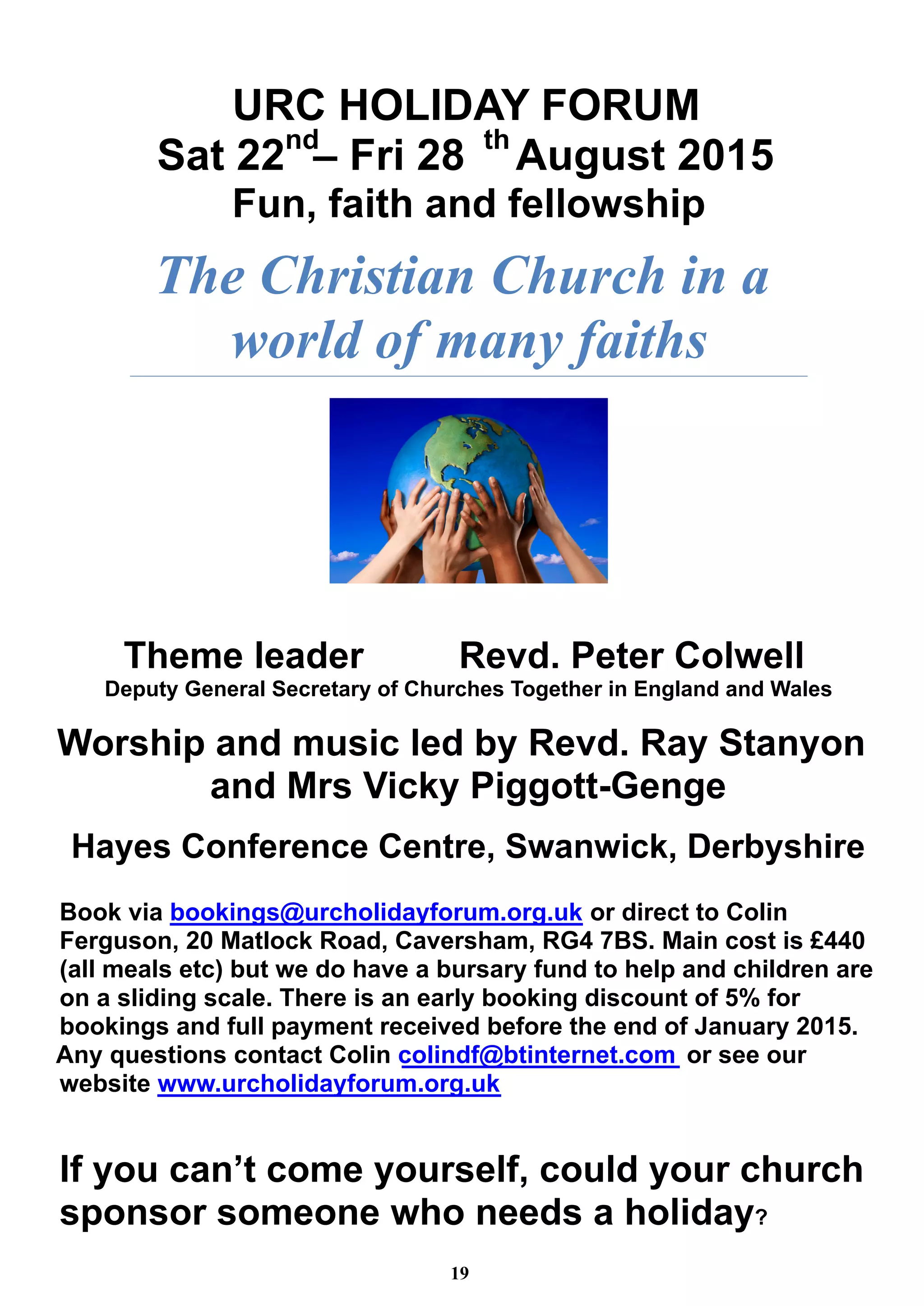 URC HOLIDAY FORUM 
Sat 22nd– Fri 28 thAugust 2015 
Fun, faith and fellowship 
The Christian Church in a 
world of many faiths 
Theme leader Revd. Peter Colwell 
Deputy General Secretary of Churches Together in England and Wales 
Worship and music led by Revd. Ray Stanyon 
and Mrs Vicky Piggott-Genge 
Hayes Conference Centre, Swanwick, Derbyshire 
Book via bookings@urcholidayforum.org.uk or direct to Colin 
Ferguson, 20 Matlock Road, Caversham, RG4 7BS. Main cost is £440 
(all meals etc) but we do have a bursary fund to help and children are 
on a sliding scale. There is an early booking discount of 5% for 
bookings and full payment received before the end of January 2015. 
Any questions contact Colin colindf@btinternet.com or see our 
website www.urcholidayforum.org.uk 
If you can’t come yourself, could your church 
sponsor someone who needs a holiday? 
19 
 