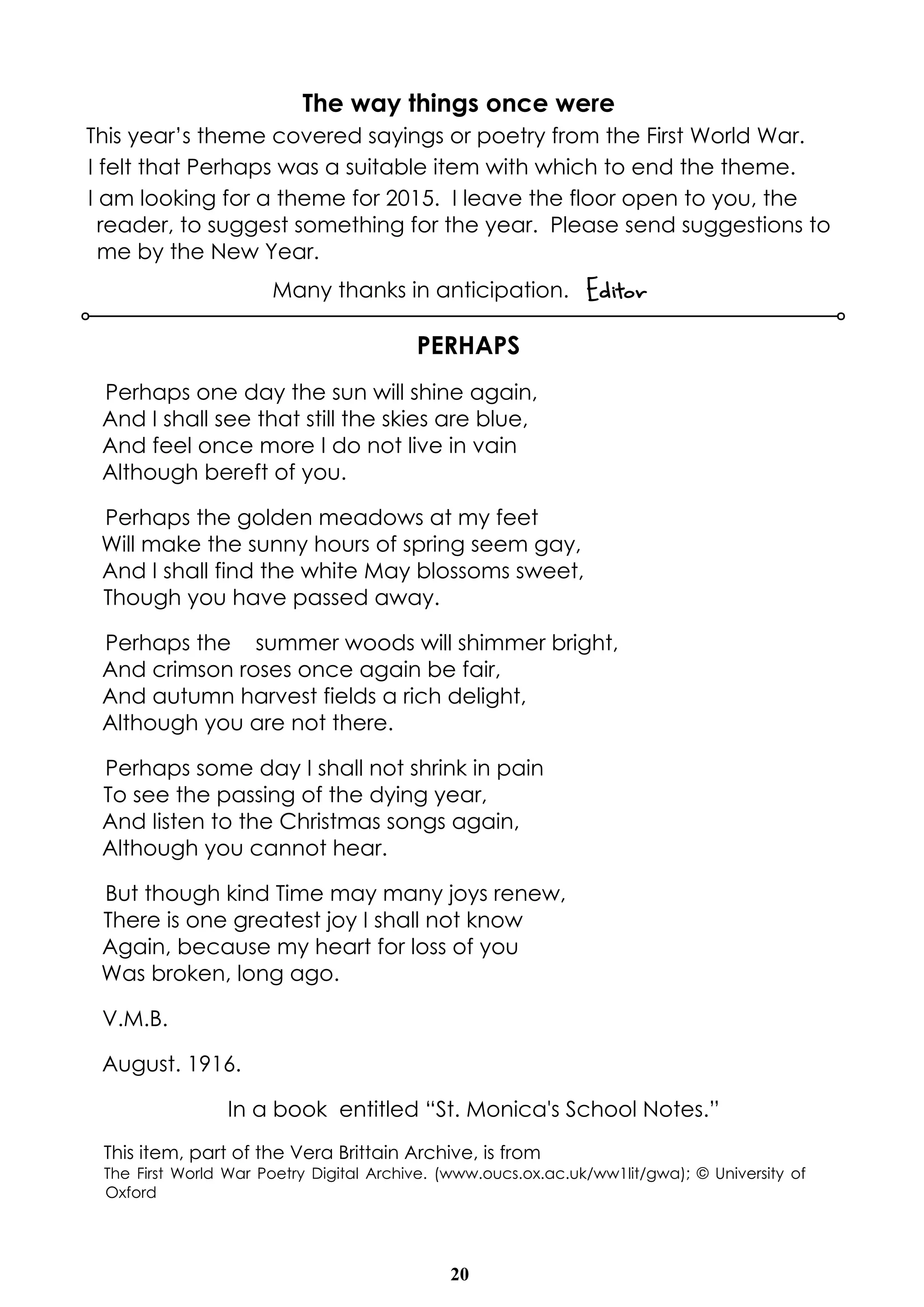 The way things once were 
This year’s theme covered sayings or poetry from the First World War. 
I felt that Perhaps was a suitable item with which to end the theme. 
I am looking for a theme for 2015. I leave the floor open to you, the 
reader, to suggest something for the year. Please send suggestions to 
me by the New Year. 
Many thanks in anticipation. Editor 
PERHAPS 
Perhaps one day the sun will shine again, 
And I shall see that still the skies are blue, 
And feel once more I do not live in vain 
Although bereft of you. 
Perhaps the golden meadows at my feet 
Will make the sunny hours of spring seem gay, 
And I shall find the white May blossoms sweet, 
Though you have passed away. 
Perhaps the summer woods will shimmer bright, 
And crimson roses once again be fair, 
And autumn harvest fields a rich delight, 
Although you are not there. 
Perhaps some day I shall not shrink in pain 
To see the passing of the dying year, 
And Iisten to the Christmas songs again, 
Although you cannot hear. 
But though kind Time may many joys renew, 
There is one greatest joy I shall not know 
Again, because my heart for loss of you 
Was broken, long ago. 
V.M.B. 
August. 1916. 
In a book entitled “St. Monica's School Notes.” 
This item, part of the Vera Brittain Archive, is from 
The First World War Poetry Digital Archive. (www.oucs.ox.ac.uk/ww1lit/gwa); © University of 
Oxford 
20 
 