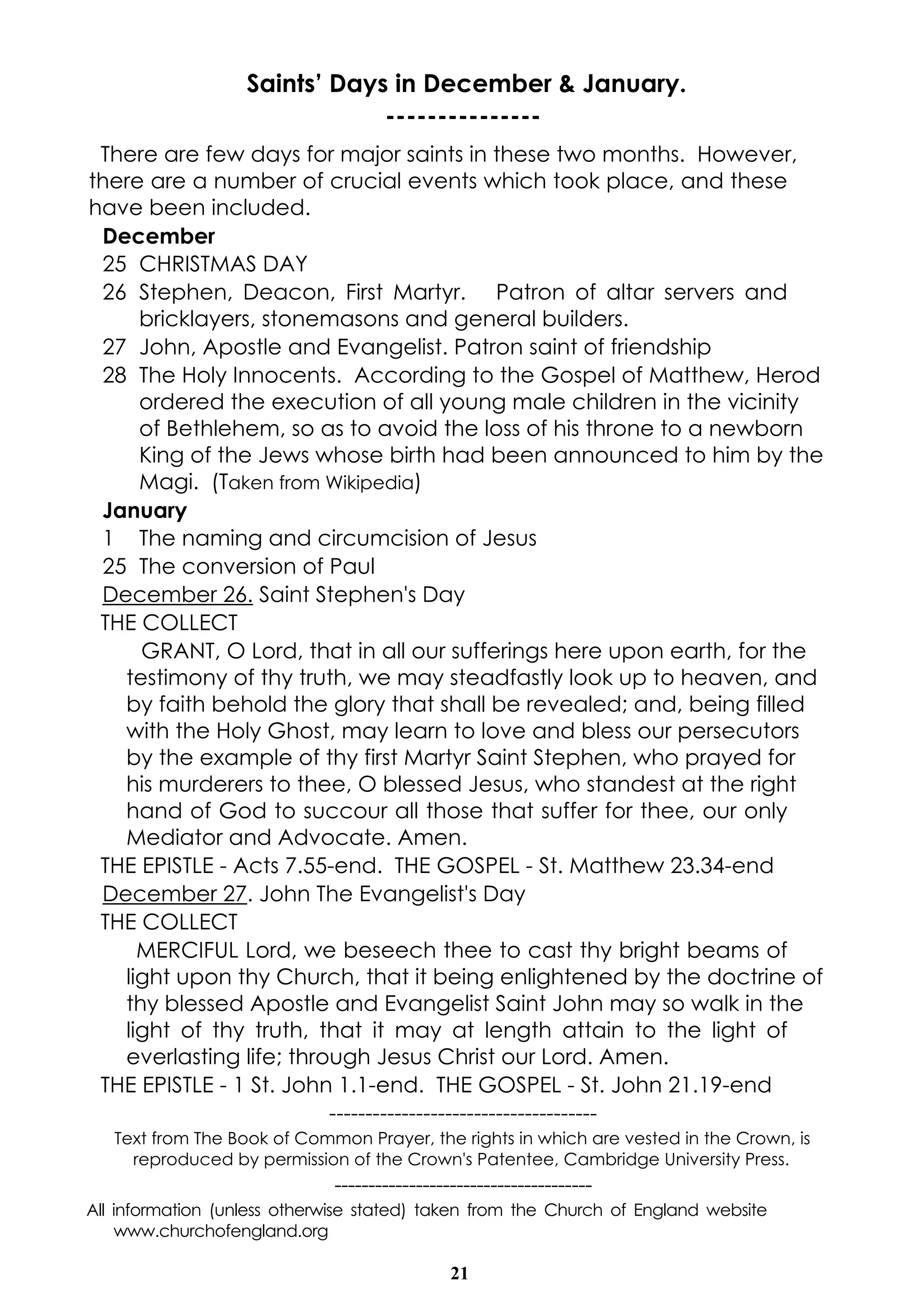 Saints’ Days in December & January. 
--------------- 
There are few days for major saints in these two months. However, 
there are a number of crucial events which took place, and these 
have been included. 
December 
25 CHRISTMAS DAY 
26 Stephen, Deacon, First Martyr. Patron of altar servers and 
bricklayers, stonemasons and general builders. 
27 John, Apostle and Evangelist. Patron saint of friendship 
28 The Holy Innocents. According to the Gospel of Matthew, Herod 
ordered the execution of all young male children in the vicinity 
of Bethlehem, so as to avoid the loss of his throne to a newborn 
King of the Jews whose birth had been announced to him by the 
Magi. (Taken from Wikipedia) 
January 
1 The naming and circumcision of Jesus 
25 The conversion of Paul 
December 26. Saint Stephen's Day 
THE COLLECT 
GRANT, O Lord, that in all our sufferings here upon earth, for the 
testimony of thy truth, we may steadfastly look up to heaven, and 
by faith behold the glory that shall be revealed; and, being filled 
with the Holy Ghost, may learn to love and bless our persecutors 
by the example of thy first Martyr Saint Stephen, who prayed for 
his murderers to thee, O blessed Jesus, who standest at the right 
hand of God to succour all those that suffer for thee, our only 
Mediator and Advocate. Amen. 
THE EPISTLE - Acts 7.55-end. THE GOSPEL - St. Matthew 23.34-end 
December 27. John The Evangelist's Day 
THE COLLECT 
MERCIFUL Lord, we beseech thee to cast thy bright beams of 
light upon thy Church, that it being enlightened by the doctrine of 
thy blessed Apostle and Evangelist Saint John may so walk in the 
light of thy truth, that it may at length attain to the light of 
everlasting life; through Jesus Christ our Lord. Amen. 
THE EPISTLE - 1 St. John 1.1-end. THE GOSPEL - St. John 21.19-end 
------------------------------------- 
Text from The Book of Common Prayer, the rights in which are vested in the Crown, is 
reproduced by permission of the Crown's Patentee, Cambridge University Press. 
-------------------------------------- 
All information (unless otherwise stated) taken from the Church of England website 
21 
www.churchofengland.org 
 