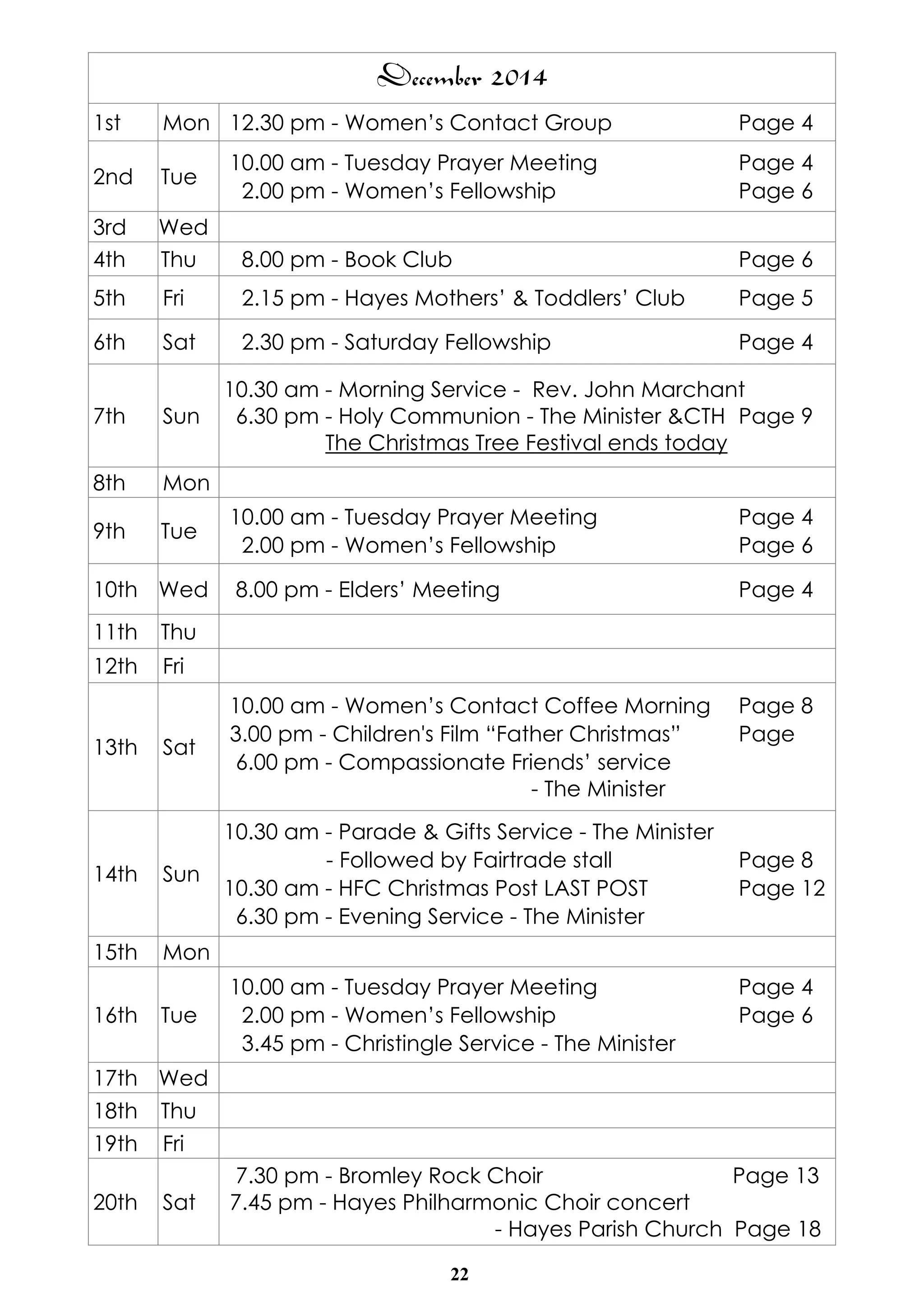 December 2014 
1st Mon 12.30 pm - Women’s Contact Group Page 4 
2nd Tue 10.00 am - Tuesday Prayer Meeting Page 4 
2.00 pm - Women’s Fellowship Page 6 
3rd Wed 
4th Thu 8.00 pm - Book Club Page 6 
5th Fri 2.15 pm - Hayes Mothers’ & Toddlers’ Club Page 5 
6th Sat 2.30 pm - Saturday Fellowship Page 4 
22 
7th Sun 
10.30 am - Morning Service - Rev. John Marchant 
6.30 pm - Holy Communion - The Minister &CTH Page 9 
The Christmas Tree Festival ends today 
8th Mon 
9th Tue 10.00 am - Tuesday Prayer Meeting Page 4 
2.00 pm - Women’s Fellowship Page 6 
10th Wed 8.00 pm - Elders’ Meeting Page 4 
11th Thu 
12th Fri 
13th Sat 
10.00 am - Women’s Contact Coffee Morning Page 8 
3.00 pm - Children's Film “Father Christmas” Page 
6.00 pm - Compassionate Friends’ service 
- The Minister 
14th Sun 
10.30 am - Parade & Gifts Service - The Minister 
- Followed by Fairtrade stall Page 8 
10.30 am - HFC Christmas Post LAST POST Page 12 
6.30 pm - Evening Service - The Minister 
15th Mon 
16th Tue 
10.00 am - Tuesday Prayer Meeting Page 4 
2.00 pm - Women’s Fellowship Page 6 
3.45 pm - Christingle Service - The Minister 
17th Wed 
18th Thu 
19th Fri 
20th Sat 
7.30 pm - Bromley Rock Choir Page 13 
7.45 pm - Hayes Philharmonic Choir concert 
- Hayes Parish Church Page 18 
 