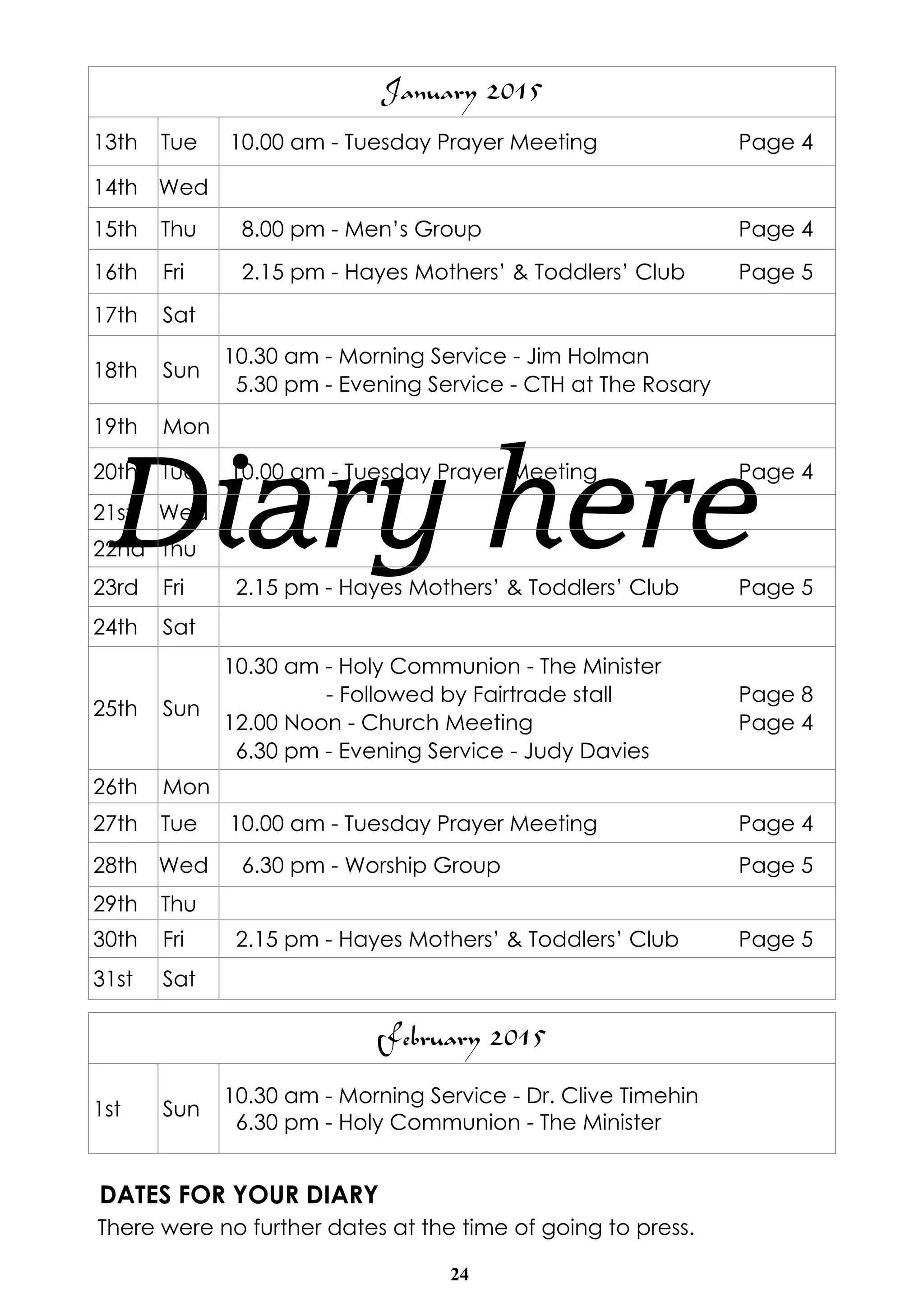January 2015 
13th Tue 10.00 am - Tuesday Prayer Meeting Page 4 
14th Wed 
15th Thu 8.00 pm - Men’s Group Page 4 
16th Fri 2.15 pm - Hayes Mothers’ & Toddlers’ Club Page 5 
17th Sat 
18th Sun 10.30 am - Morning Service - Jim Holman 
5.30 pm - Evening Service - CTH at The Rosary 
19th Mon 
20th Tue 10.00 am - Tuesday Prayer 21st Diary Wed 
here 
Meeting Page 4 
22nd Thu 
23rd Fri 2.15 pm - Hayes Mothers’ & Toddlers’ Club Page 5 
24th Sat 
February 2015 
1st Sun 10.30 am - Morning Service - Dr. Clive Timehin 
6.30 pm - Holy Communion - The Minister 
DATES FOR YOUR DIARY 
There were no further dates at the time of going to press. 
24 
25th Sun 
10.30 am - Holy Communion - The Minister 
- Followed by Fairtrade stall Page 8 
12.00 Noon - Church Meeting Page 4 
6.30 pm - Evening Service - Judy Davies 
26th Mon 
27th Tue 10.00 am - Tuesday Prayer Meeting Page 4 
28th Wed 6.30 pm - Worship Group Page 5 
29th Thu 
30th Fri 2.15 pm - Hayes Mothers’ & Toddlers’ Club Page 5 
31st Sat 
 