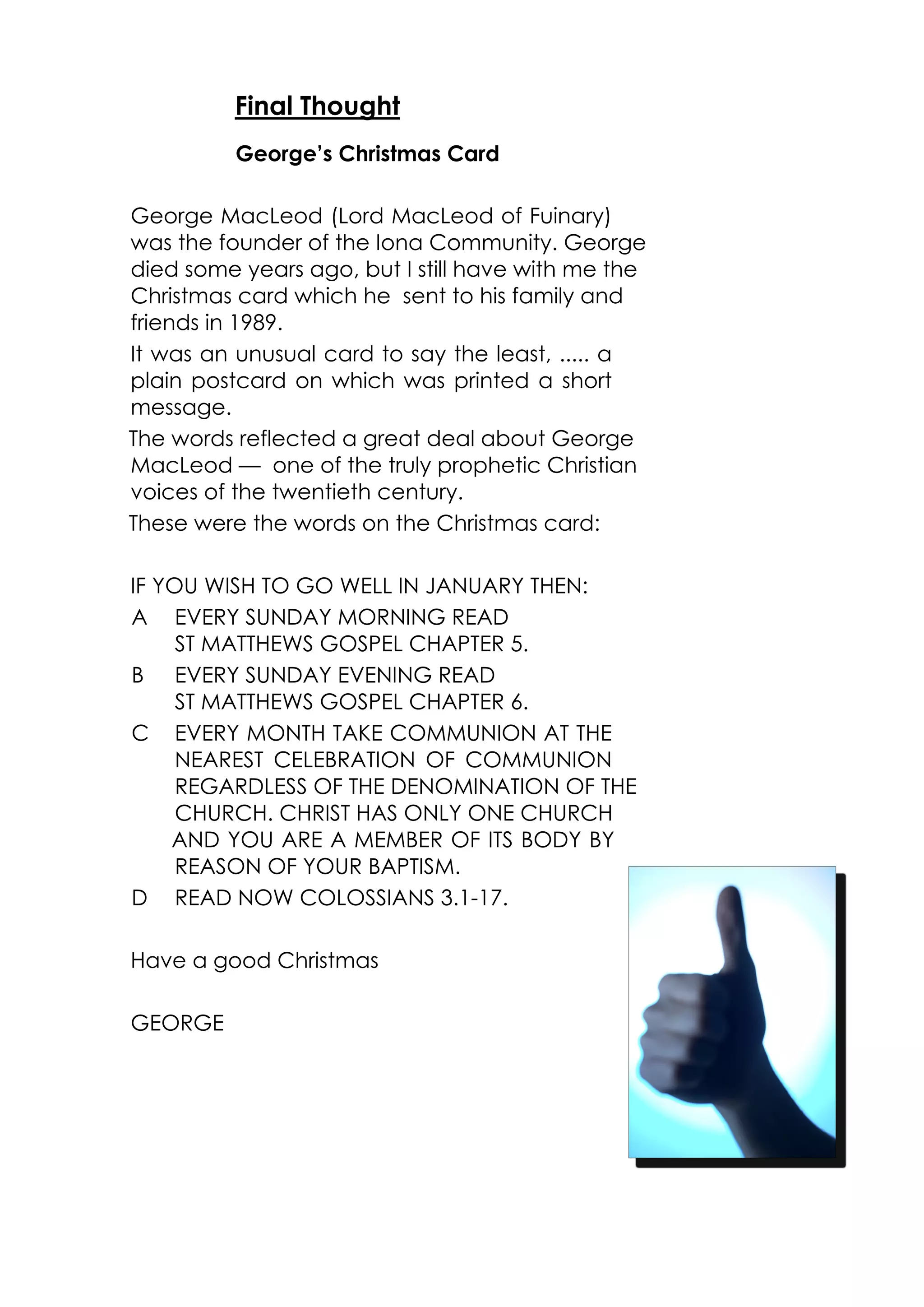 Final Thought 
George’s Christmas Card 
George MacLeod (Lord MacLeod of Fuinary) 
was the founder of the Iona Community. George 
died some years ago, but I still have with me the 
Christmas card which he sent to his family and 
friends in 1989. 
It was an unusual card to say the least, ..... a 
plain postcard on which was printed a short 
message. 
The words reflected a great deal about George 
MacLeod — one of the truly prophetic Christian 
voices of the twentieth century. 
These were the words on the Christmas card: 
IF YOU WISH TO GO WELL IN JANUARY THEN: 
A EVERY SUNDAY MORNING READ 
ST MATTHEWS GOSPEL CHAPTER 5. 
B EVERY SUNDAY EVENING READ 
ST MATTHEWS GOSPEL CHAPTER 6. 
C EVERY MONTH TAKE COMMUNION AT THE 
NEAREST CELEBRATION OF COMMUNION 
REGARDLESS OF THE DENOMINATION OF THE 
CHURCH. CHRIST HAS ONLY ONE CHURCH 
AND YOU ARE A MEMBER OF ITS BODY BY 
REASON OF YOUR BAPTISM. 
D READ NOW COLOSSIANS 3.1-17. 
Have a good Christmas 
GEORGE 
