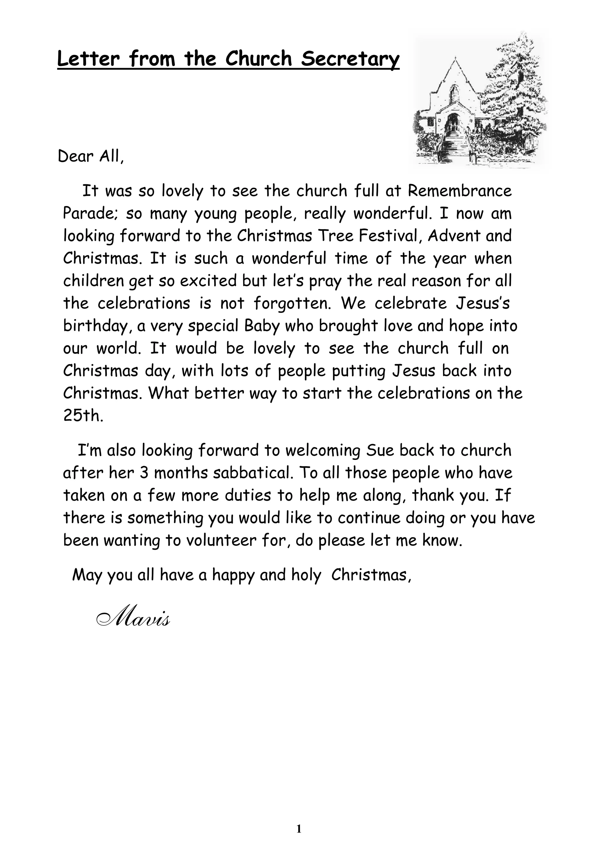 Letter from the Church Secretary 
1 
Dear All, 
It was so lovely to see the church full at Remembrance 
Parade; so many young people, really wonderful. I now am 
looking forward to the Christmas Tree Festival, Advent and 
Christmas. It is such a wonderful time of the year when 
children get so excited but let’s pray the real reason for all 
the celebrations is not forgotten. We celebrate Jesus’s 
birthday, a very special Baby who brought love and hope into 
our world. It would be lovely to see the church full on 
Christmas day, with lots of people putting Jesus back into 
Christmas. What better way to start the celebrations on the 
25th. 
I’m also looking forward to welcoming Sue back to church 
after her 3 months sabbatical. To all those people who have 
taken on a few more duties to help me along, thank you. If 
there is something you would like to continue doing or you have 
been wanting to volunteer for, do please let me know. 
May you all have a happy and holy Christmas, 
Mavis 
 