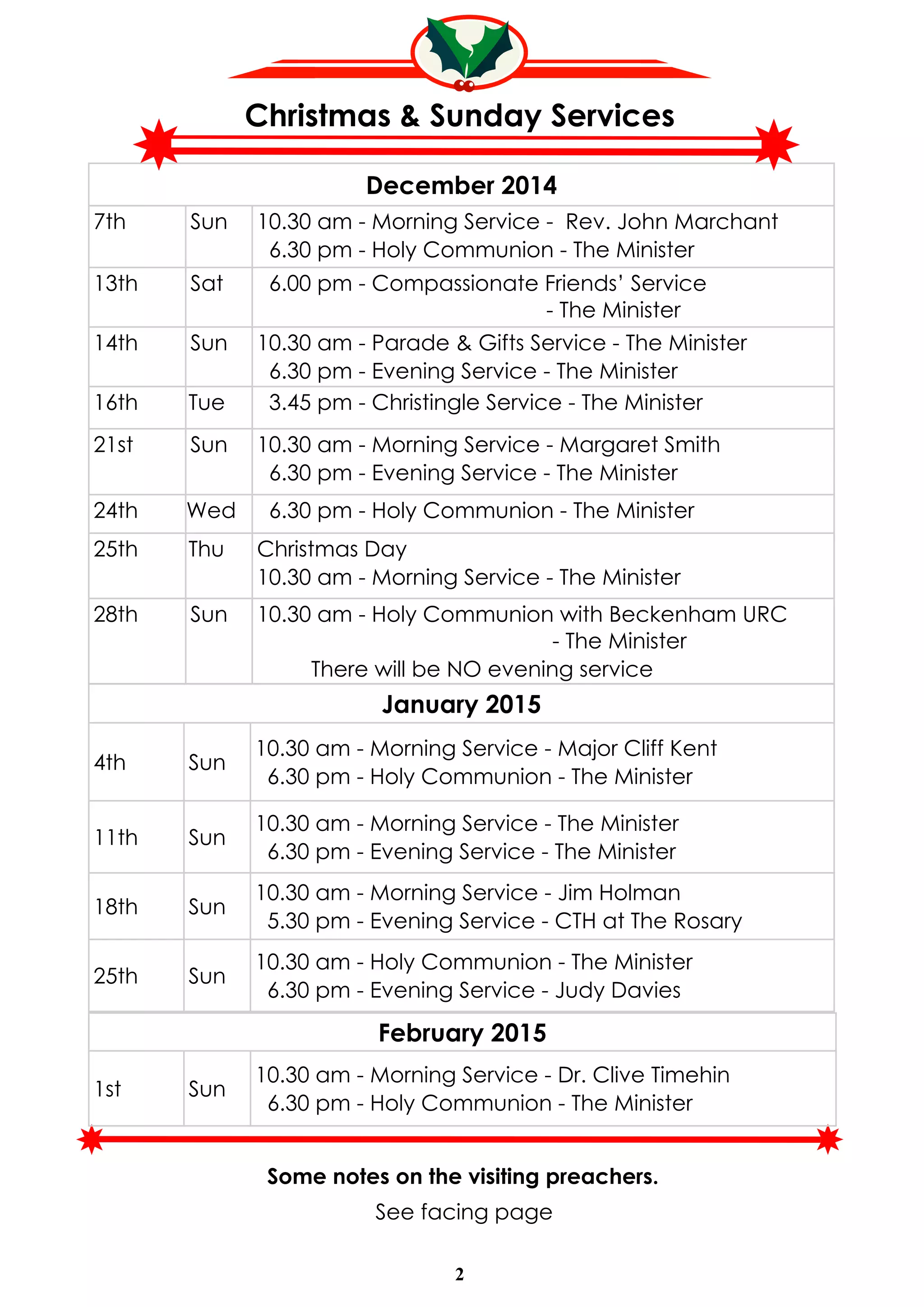 Christmas & Sunday Services 
December 2014 
7th Sun 10.30 am - Morning Service - Rev. John Marchant 
6.30 pm - Holy Communion - The Minister 
13th Sat 6.00 pm - Compassionate Friends’ Service 
January 2015 
4th Sun 10.30 am - Morning Service - Major Cliff Kent 
6.30 pm - Holy Communion - The Minister 
11th Sun 10.30 am - Morning Service - The Minister 
6.30 pm - Evening Service - The Minister 
18th Sun 10.30 am - Morning Service - Jim Holman 
5.30 pm - Evening Service - CTH at The Rosary 
25th Sun 10.30 am - Holy Communion - The Minister 
6.30 pm - Evening Service - Judy Davies 
February 2015 
1st Sun 10.30 am - Morning Service - Dr. Clive Timehin 
6.30 pm - Holy Communion - The Minister 
2 
- The Minister 
14th Sun 10.30 am - Parade & Gifts Service - The Minister 
6.30 pm - Evening Service - The Minister 
16th Tue 3.45 pm - Christingle Service - The Minister 
21st Sun 10.30 am - Morning Service - Margaret Smith 
6.30 pm - Evening Service - The Minister 
24th Wed 6.30 pm - Holy Communion - The Minister 
25th Thu Christmas Day 
10.30 am - Morning Service - The Minister 
28th Sun 10.30 am - Holy Communion with Beckenham URC 
- The Minister 
There will be NO evening service 
Some notes on the visiting preachers. 
See facing page 
 