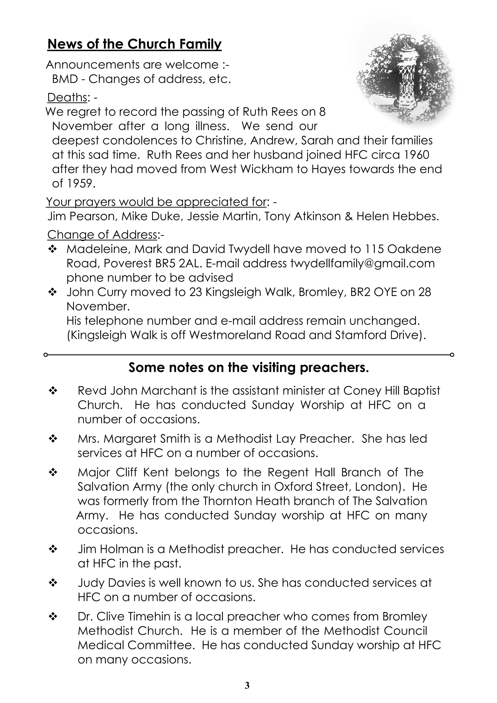 News of the Church Family 
Announcements are welcome :- 
BMD - Changes of address, etc. 
Deaths: - 
We regret to record the passing of Ruth Rees on 8 
November after a long illness. We send our 
deepest condolences to Christine, Andrew, Sarah and their families 
at this sad time. Ruth Rees and her husband joined HFC circa 1960 
after they had moved from West Wickham to Hayes towards the end 
of 1959. 
Your prayers would be appreciated for: - 
Jim Pearson, Mike Duke, Jessie Martin, Tony Atkinson & Helen Hebbes. 
Change of Address:- 
v Madeleine, Mark and David Twydell have moved to 115 Oakdene 
Road, Poverest BR5 2AL. E-mail address twydellfamily@gmail.com 
phone number to be advised 
v John Curry moved to 23 Kingsleigh Walk, Bromley, BR2 OYE on 28 
November. 
His telephone number and e-mail address remain unchanged. 
(Kingsleigh Walk is off Westmoreland Road and Stamford Drive). 
Some notes on the visiting preachers. 
v Revd John Marchant is the assistant minister at Coney Hill Baptist 
Church. He has conducted Sunday Worship at HFC on a 
number of occasions. 
v Mrs. Margaret Smith is a Methodist Lay Preacher. She has led 
services at HFC on a number of occasions. 
v Major Cliff Kent belongs to the Regent Hall Branch of The 
Salvation Army (the only church in Oxford Street, London). He 
was formerly from the Thornton Heath branch of The Salvation 
Army. He has conducted Sunday worship at HFC on many 
occasions. 
v Jim Holman is a Methodist preacher. He has conducted services 
3 
at HFC in the past. 
v Judy Davies is well known to us. She has conducted services at 
HFC on a number of occasions. 
v Dr. Clive Timehin is a local preacher who comes from Bromley 
Methodist Church. He is a member of the Methodist Council 
Medical Committee. He has conducted Sunday worship at HFC 
on many occasions. 
 