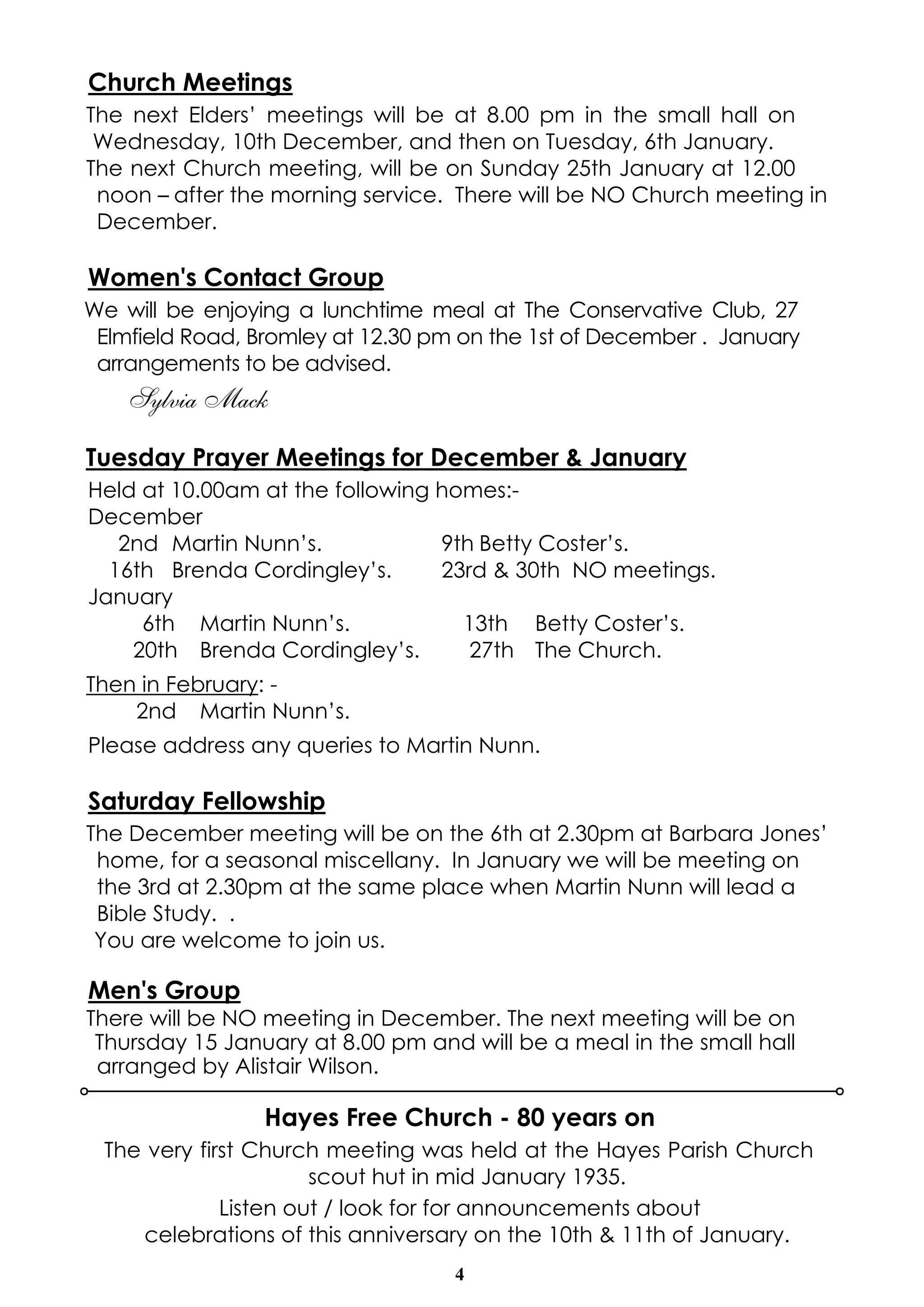 Church Meetings 
The next Elders’ meetings will be at 8.00 pm in the small hall on 
Wednesday, 10th December, and then on Tuesday, 6th January. 
The next Church meeting, will be on Sunday 25th January at 12.00 
noon – after the morning service. There will be NO Church meeting in 
December. 
Women's Contact Group 
We will be enjoying a lunchtime meal at The Conservative Club, 27 
Elmfield Road, Bromley at 12.30 pm on the 1st of December . January 
arrangements to be advised. 
4 
Sylvia Mack 
Tuesday Prayer Meetings for December & January 
Held at 10.00am at the following homes:- 
December 
2nd Martin Nunn’s. 9th Betty Coster’s. 
16th Brenda Cordingley’s. 23rd & 30th NO meetings. 
January 
6th Martin Nunn’s. 13th Betty Coster’s. 
20th Brenda Cordingley’s. 27th The Church. 
Then in February: - 
2nd Martin Nunn’s. 
Please address any queries to Martin Nunn. 
Saturday Fellowship 
The December meeting will be on the 6th at 2.30pm at Barbara Jones’ 
home, for a seasonal miscellany. In January we will be meeting on 
the 3rd at 2.30pm at the same place when Martin Nunn will lead a 
Bible Study. . 
You are welcome to join us. 
Men's Group 
There will be NO meeting in December. The next meeting will be on 
Thursday 15 January at 8.00 pm and will be a meal in the small hall 
arranged by Alistair Wilson. 
Hayes Free Church - 80 years on 
The very first Church meeting was held at the Hayes Parish Church 
scout hut in mid January 1935. 
Listen out / look for for announcements about 
celebrations of this anniversary on the 10th & 11th of January. 
 