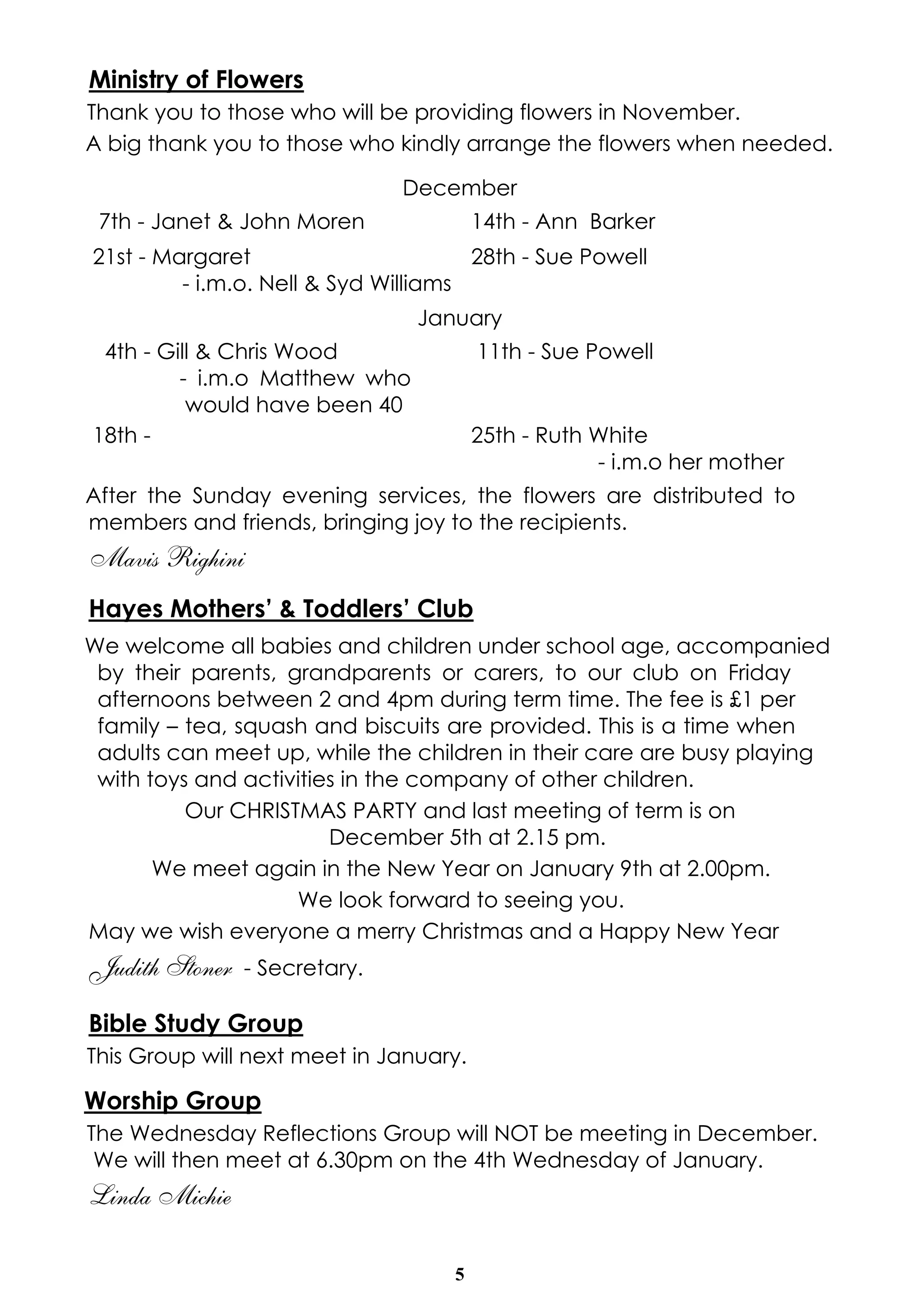 Ministry of Flowers 
Thank you to those who will be providing flowers in November. 
A big thank you to those who kindly arrange the flowers when needed. 
December 
7th - Janet & John Moren 14th - Ann Barker 
21st - Margaret 
After the Sunday evening services, the flowers are distributed to 
members and friends, bringing joy to the recipients. 
Mavis Righini 
Hayes Mothers’ & Toddlers’ Club 
We welcome all babies and children under school age, accompanied 
by their parents, grandparents or carers, to our club on Friday 
afternoons between 2 and 4pm during term time. The fee is £1 per 
family – tea, squash and biscuits are provided. This is a time when 
adults can meet up, while the children in their care are busy playing 
with toys and activities in the company of other children. 
Our CHRISTMAS PARTY and last meeting of term is on 
December 5th at 2.15 pm. 
We meet again in the New Year on January 9th at 2.00pm. 
We look forward to seeing you. 
May we wish everyone a merry Christmas and a Happy New Year 
Judith Stoner - Secretary. 
Bible Study Group 
This Group will next meet in January. 
Worship Group 
The Wednesday Reflections Group will NOT be meeting in December. 
We will then meet at 6.30pm on the 4th Wednesday of January. 
Linda Michie 
5 
- i.m.o. Nell & Syd Williams 
28th - Sue Powell 
January 
4th - Gill & Chris Wood 
- i.m.o Matthew who 
would have been 40 
11th - Sue Powell 
18th - 25th - Ruth White 
- i.m.o her mother 
 