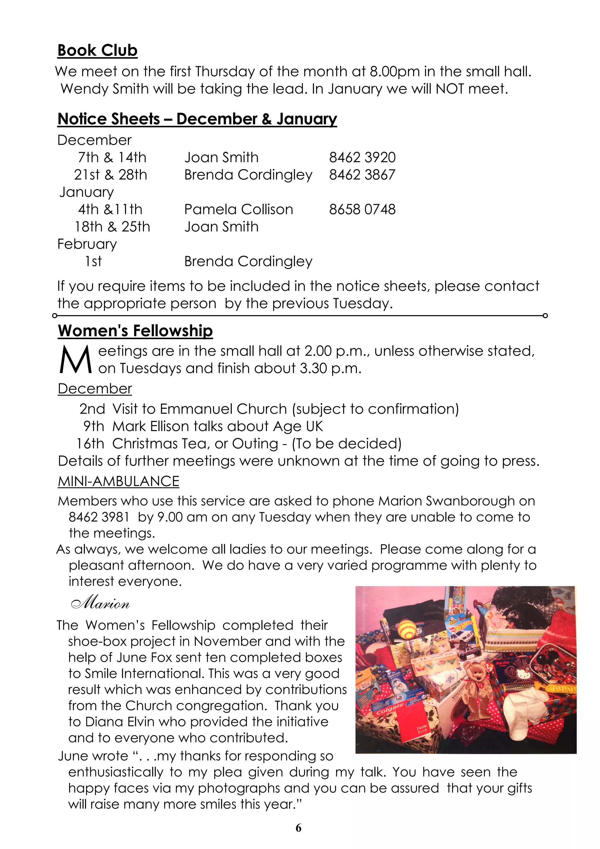 Book Club 
We meet on the first Thursday of the month at 8.00pm in the small hall. 
Wendy Smith will be taking the lead. In January we will NOT meet. 
Notice Sheets – December & January 
December 
7th & 14th Joan Smith 8462 3920 
21st & 28th Brenda Cordingley 8462 3867 
January 
4th &11th Pamela Collison 8658 0748 
18th & 25th Joan Smith 
February 
1st Brenda Cordingley 
If you require items to be included in the notice sheets, please contact 
the appropriate person by the previous Tuesday. 
Women's Fellowship 
Meetings are in the small hall at 2.00 p.m., unless otherwise stated, 
on Tuesdays and finish about 3.30 p.m. 
6 
December 
2nd Visit to Emmanuel Church (subject to confirmation) 
9th Mark Ellison talks about Age UK 
16th Christmas Tea, or Outing - (To be decided) 
Details of further meetings were unknown at the time of going to press. 
MINI-AMBULANCE 
Members who use this service are asked to phone Marion Swanborough on 
8462 3981 by 9.00 am on any Tuesday when they are unable to come to 
the meetings. 
As always, we welcome all ladies to our meetings. Please come along for a 
pleasant afternoon. We do have a very varied programme with plenty to 
interest everyone. 
Marion 
The Women’s Fellowship completed their 
shoe-box project in November and with the 
help of June Fox sent ten completed boxes 
to Smile International. This was a very good 
result which was enhanced by contributions 
from the Church congregation. Thank you 
to Diana Elvin who provided the initiative 
and to everyone who contributed. 
June wrote “. . .my thanks for responding so 
enthusiastically to my plea given during my talk. You have seen the 
happy faces via my photographs and you can be assured that your gifts 
will raise many more smiles this year.” 
 