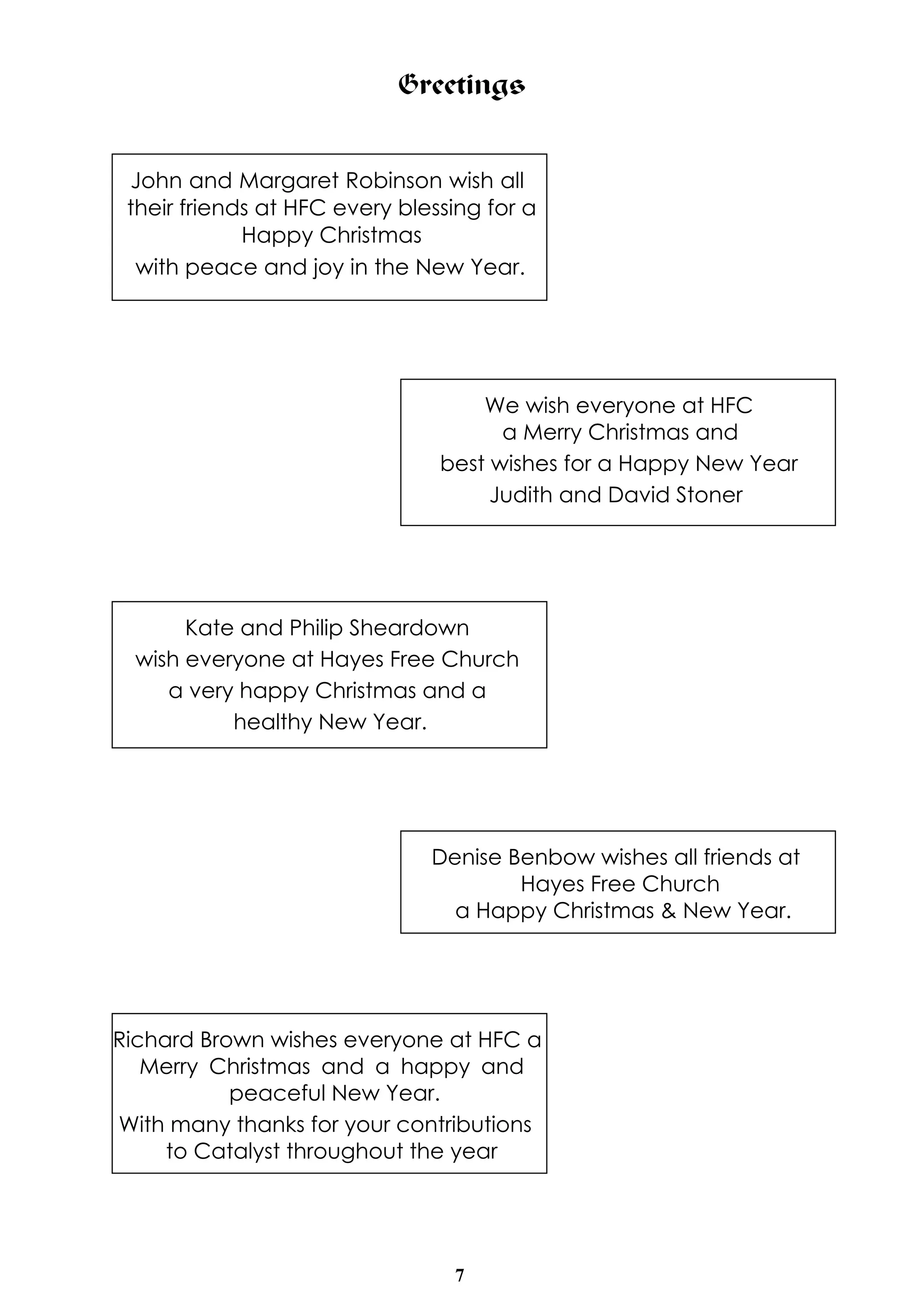 Greetings 
John and Margaret Robinson wish all 
their friends at HFC every blessing for a 
7 
Happy Christmas 
with peace and joy in the New Year. 
We wish everyone at HFC 
a Merry Christmas and 
best wishes for a Happy New Year 
Judith and David Stoner 
Kate and Philip Sheardown 
wish everyone at Hayes Free Church 
a very happy Christmas and a 
healthy New Year. 
Denise Benbow wishes all friends at 
Hayes Free Church 
a Happy Christmas & New Year. 
Richard Brown wishes everyone at HFC a 
Merry Christmas and a happy and 
peaceful New Year. 
With many thanks for your contributions 
to Catalyst throughout the year 
 