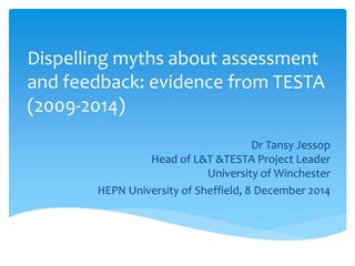 Dispelling myths about assessment
and feedback: evidence from TESTA
(2009-2014)
Dr Tansy Jessop
Head of L&T &TESTA Project Leader
University of Winchester
HEPN University of Sheffield, 8 December 2014
 