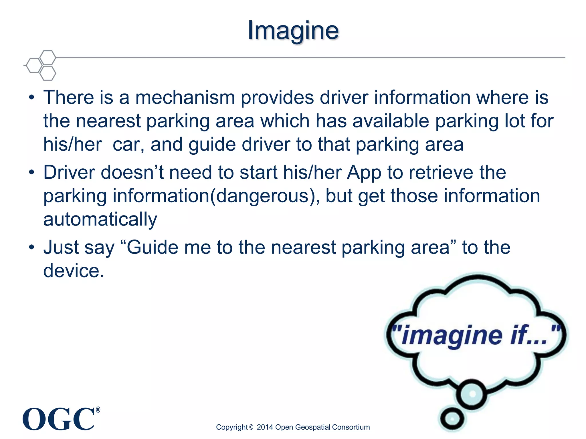 OGC
®
Imagine
• There is a mechanism provides driver information where is
the nearest parking area which has available parking lot for
his/her car, and guide driver to that parking area
• Driver doesn’t need to start his/her App to retrieve the
parking information(dangerous), but get those information
automatically
• Just say “Guide me to the nearest parking area” to the
device.
Copyright © 2014 Open Geospatial Consortium
 
