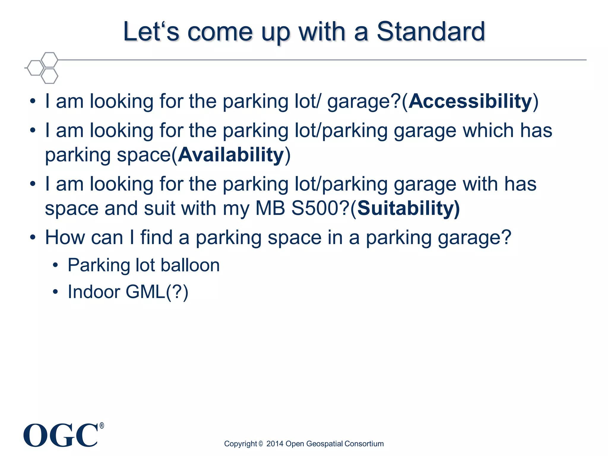 OGC
®
Let‘s come up with a Standard
• I am looking for the parking lot/ garage?(Accessibility)
• I am looking for the parking lot/parking garage which has
parking space(Availability)
• I am looking for the parking lot/parking garage with has
space and suit with my MB S500?(Suitability)
• How can I find a parking space in a parking garage?
• Parking lot balloon
• Indoor GML(?)
Copyright © 2014 Open Geospatial Consortium
 