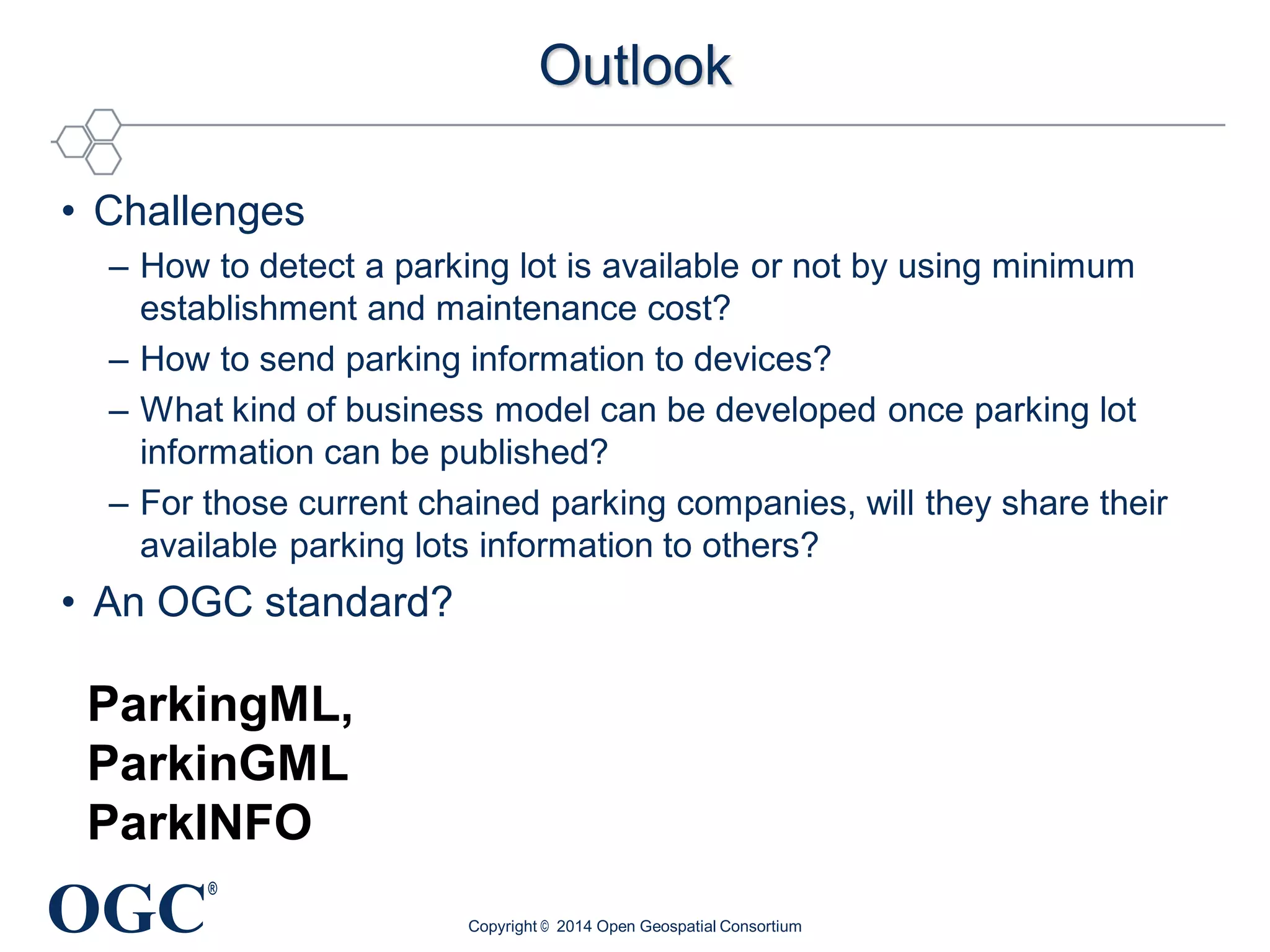 OGC
®
Outlook
• Challenges
– How to detect a parking lot is available or not by using minimum
establishment and maintenance cost?
– How to send parking information to devices?
– What kind of business model can be developed once parking lot
information can be published?
– For those current chained parking companies, will they share their
available parking lots information to others?
• An OGC standard?
Copyright © 2014 Open Geospatial Consortium
ParkingML,
ParkinGML
ParkINFO
 