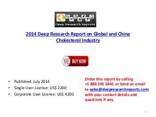 2014 Deep Research Report on Global and China
Cholesterol Industry
• Published: July 2014
• Single User License: US$ 2200
• Corporate User License: US$ 4200
Order this report by calling
+1 888 391 5441 or Send an email
to sales@deepresearchreports.com
with your contact details and
questions if any.
1
 