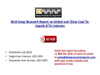 2014 Deep Research Report on Global and China Coal-To-
Liquids (CTL) Industry
• Published: July 2014
• Single User License: US$ 2200
• Corporate User License: US$ 4200
Order this report by calling
+1 888 391 5441 or Send an email
to sales@deepresearchreports.com
with your contact details and
questions if any.
1
 