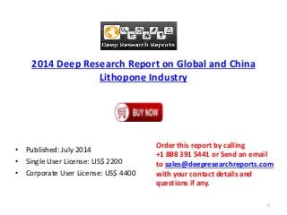 2014 Deep Research Report on Global and China
Lithopone Industry
• Published: July 2014
• Single User License: US$ 2200
• Corporate User License: US$ 4400
Order this report by calling
+1 888 391 5441 or Send an email
to sales@deepresearchreports.com
with your contact details and
questions if any.
1
 