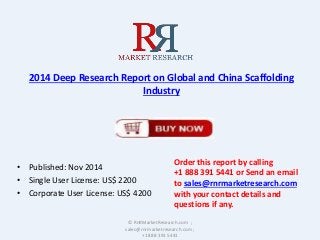 2014 Deep Research Report on Global and China Scaffolding 
Industry 
• Published: Nov 2014 
• Single User License: US$ 2200 
• Corporate User License: US$ 4200 
Order this report by calling 
+1 888 391 5441 or Send an email 
to sales@rnrmarketresearch.com 
with your contact details and 
questions if any. 
© RnRMarketResearch.com ; 
sales@rnrmarketresearch.com ; 
+1 888 391 5441 
 